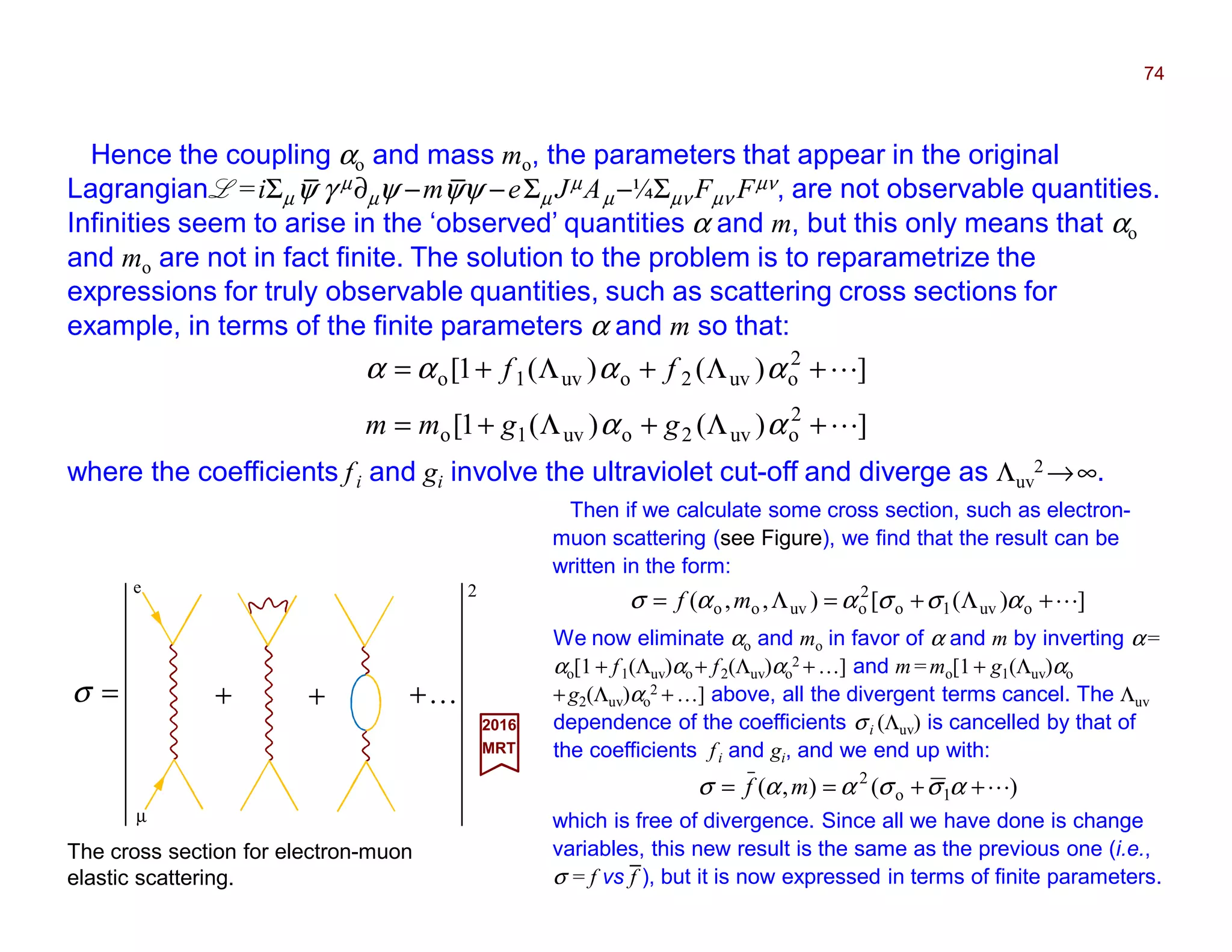 Hence the coupling αo and mass mo, the parameters that appear in the original
Lagrangian L =iΣµψ γ µ∂µψ −mψψ −eΣµ JµAµ −¼Σµν Fµν Fµν, are not observable quantities.
Infinities seem to arise in the ‘observed’ quantities α and m, but this only means that αo
and mo are not in fact finite. The solution to the problem is to reparametrize the
expressions for truly observable quantities, such as scattering cross sections for
example, in terms of the finite parameters α and m so that:
74
])()(1[
])()(1[
2
ouv2ouv1o
2
ouv2ouv1o
L
L
+Λ+Λ+=
+Λ+Λ+=
αα
αααα
ggmm
ff
where the coefficients fi and gi involve the ultraviolet cut-off and diverge as Λuv
2 →∞.
The cross section for electron-muon
elastic scattering.
2017
MRT
Then if we calculate some cross section, such as electron-
muon scattering (see Figure), we find that the result can be
written in the form:
])([),,( ouv1o
2
ouvoo L+Λ+=Λ= ασσαασ mf
We now eliminate αo and mo in favor of α and m by inverting α=
αo[1 + f1(Λuv)αo + f2(Λuv)αo
2 +…] and m =mo[1 + g1(Λuv)αo
+g2(Λuv)αo
2 +…] above, all the divergent terms cancel. The Λuv
dependence of the coefficients σi (Λuv) is cancelled by that of
the coefficients fi and gi, and we end up with:
)(),( 1o
2
L++== ασσαασ mf
which is free of divergence. Since all we have done is change
variables, this new result is the same as the previous one (i.e.,
σ = f vs f ), but it is now expressed in terms of finite parameters.
+ + K+
2
=σ
e
µ
_ _
_
 