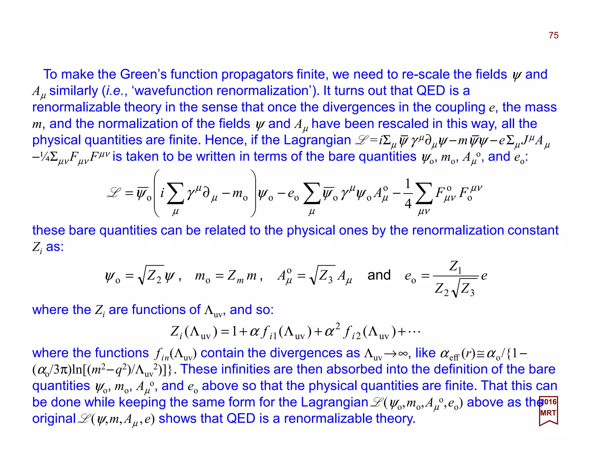 To make the Green’s function propagators finite, we need to re-scale the fields ψ and
Aµ similarly (i.e., ‘wavefunction renormalization’). It turns out that QED is a renormaliza-
ble theory in the sense that once the divergences in the coupling e, the mass m, and the
normalization of the fields ψ and Aµ have been rescaled in this way, all the physical quan-
tities are finite. Hence, if the Lagrangian L =iΣµψ γ µ∂µψ −mψψ −eΣµ JµAµ −¼Σµν Fµν Fµν
is taken to be written in terms of the bare quantities ψo, mo, Aµ
o, and eo:
75
2017
MRT
∑∑∑ −−








−∂=
µν
µν
µν
µ
µ
µ
µ
µ
µ
ψγψψγψ o
oo
oooooo
4
1
FFAemiL
these bare quantities can be related to the physical ones by the renormalization constant
Zi as:
e
ZZ
Z
eAZAmZmZ m
32
1
o3
o
o2o ==== and,, µµψψ
where the Zi are functions of Λuv, and so:
L+Λ+Λ+=Λ )()(1)( uv2
2
uv1uv iii ffZ αα
where the functions fin(Λuv) contain the divergences as Λuv→∞, like αeff (r)≅αo/{1−
(αo/3π)ln[(m2−q2)/Λuv
2)]}. These infinities are then absorbed into the definition of the bare
quantities ψo, mo, Aµ
o, and eo above so that the physical quantities are finite. That this can
be done while keeping the same form for the Lagrangian L(ψo,mo,Aµ
o,eo) above as
the original L(ψ,m,Aµ ,e) shows that QED is a renormalizable theory.
__
 