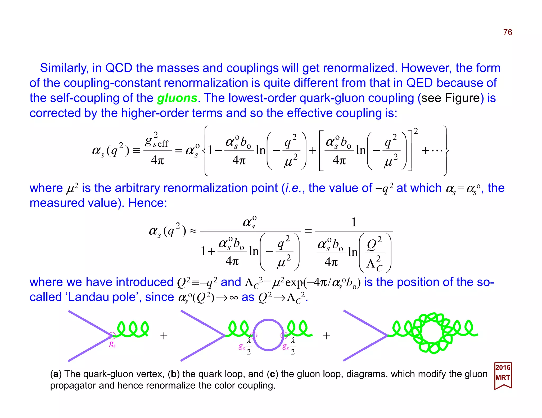 Similarly, in QCD the masses and couplings will get renormalized. However, the form
of the coupling-constant renormalization is quite different from that in QED because of
the self-coupling of the gluons. The lowest-order quark-gluon coupling (see Figure) is
corrected by the higher-order terms and so the effective coupling is:
76
2017
MRT








+
















−+








−−=≡ L
2
2
2
o
o
2
2
o
o
o
2
eff2
ln
4π
ln
4π
1
4π
)(
µ
α
µ
α
αα
qbqbg
q ss
s
s
s
where µ2 is the arbitrary renormalization point (i.e., the value of −q2 at which αs =αs
o, the
measured value). Hence:
(a) The quark-gluon vertex, (b) the quark loop, and (c) the gluon loop, diagrams, which modify the gluon
propagator and hence renormalize the color coupling.








Λ
=








−+
≈
2
2
o
o
2
2
o
o
o
2
ln
4π
1
ln
4π
1
)(
C
ss
s
s
Qbqb
q
α
µ
α
α
α
where we have introduced Q2 ≡–q2 and ΛC
2=µ2exp(−4π/αs
obo) is the position of the so-
called ‘Landau pole’, since αs
o(Q2)→∞ as Q2 →ΛC
2.
+
gs
2
λ
gs
2
λ +gs
 
