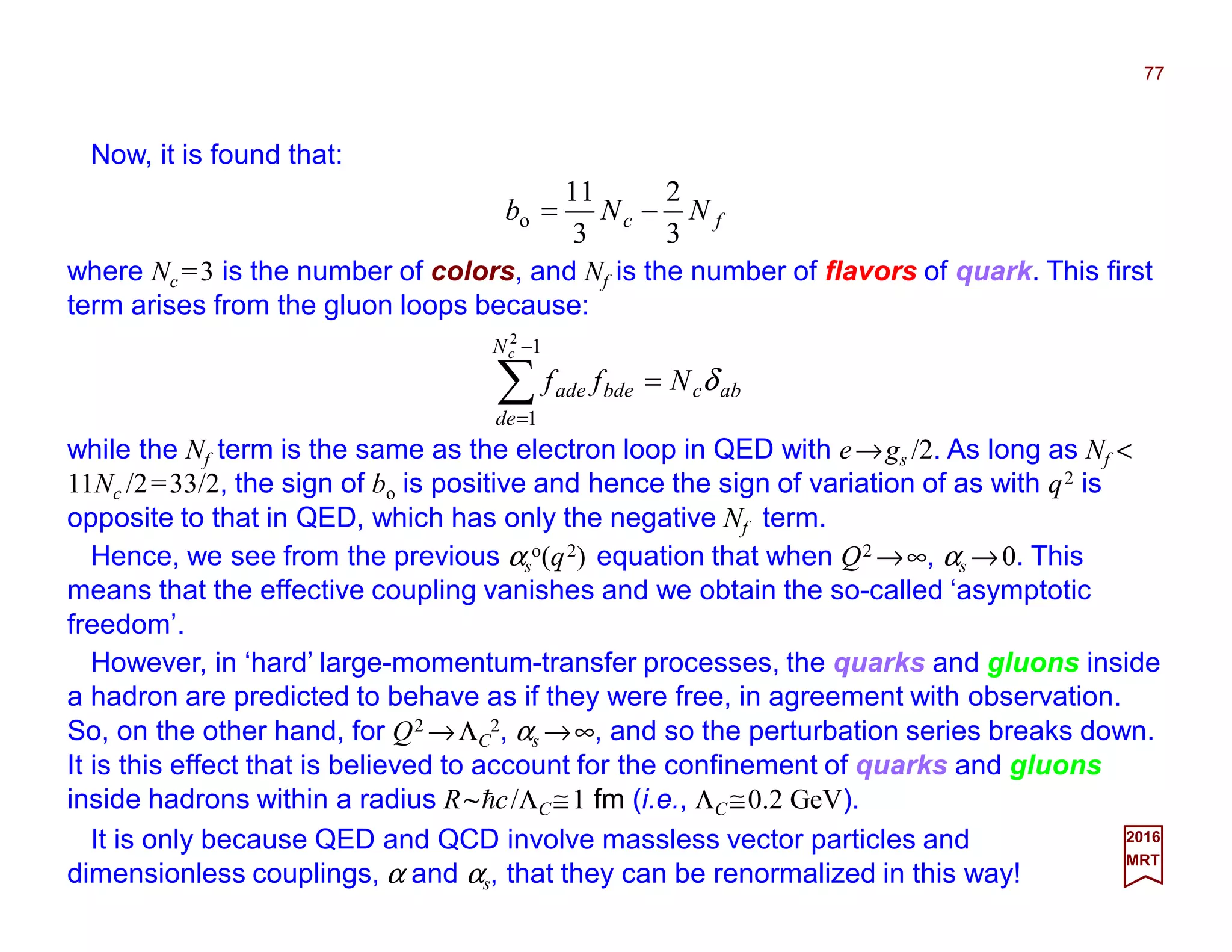 Now, it is found that:
77
2017
MRT
fc NNb
3
2
3
11
o −=
where Nc =3 is the number of colors, and Nf is the number of flavors of quark. This first
term arises from the gluon loops because:
abc
N
de
bdeade Nff
c
δ=∑
−
=
1
1
2
while the Nf term is the same as the electron loop in QED with e→gs /2. As long as Nf <
11Nc /2=33/2, the sign of bo is positive and hence the sign of variation of as with q2 is
opposite to that in QED, which has only the negative Nf term.
Hence, we see from the previous αs
o(q2) equation that when Q2 →∞, αs →0. This
means that the effective coupling vanishes and we obtain the so-called ‘asymptotic
freedom’.
However, in ‘hard’ large-momentum-transfer processes, the quarks and gluons inside
a hadron are predicted to behave as if they were free, in agreement with observation.
So, on the other hand, for Q2 →ΛC
2, αs →∞, and so the perturbation series breaks down.
It is this effect that is believed to account for the confinement of quarks and gluons
inside hadrons within a radius R~hc/ΛC≅1 fm (i.e., ΛC≅0.2 GeV).
It is only because QED and QCD involve massless vector particles and
dimensionless couplings, α and αs, that they can be renormalized in this way!
 