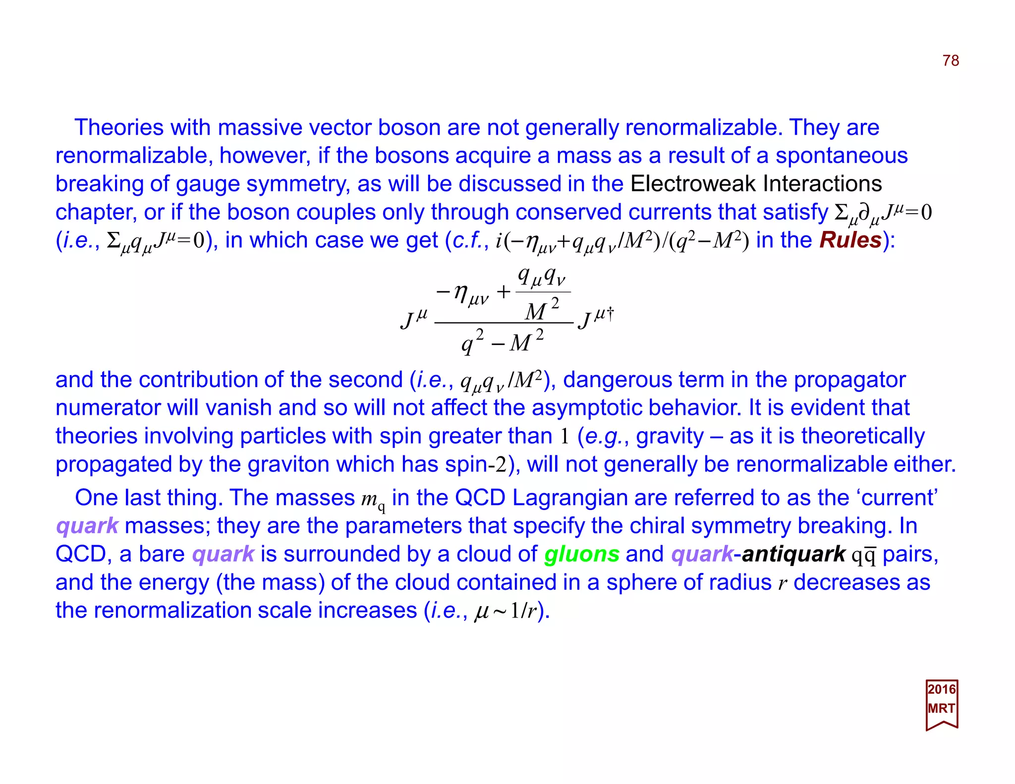 Theories with massive vector boson are not generally renormalizable. They are
renormalizable, however, if the bosons acquire a mass as a result of a spontaneous
breaking of gauge symmetry, as will be discussed in the Electroweak Interactions
chapter, or if the boson couples only through conserved currents that satisfy Σµ∂µ Jµ =0
(i.e., Σµqµ Jµ =0), in which case we get (c.f., i(−ηµν +qµqν /M2)/(q2 −M2) in the Rules):
78
2017
MRT
†
22
2
µ
νµ
µν
µ
η
J
Mq
M
qq
J
−
+−
and the contribution of the second (i.e., qµqν /M2), dangerous term in the propagator
numerator will vanish and so will not affect the asymptotic behavior. It is evident that
theories involving particles with spin greater than 1 (e.g., gravity – as it is theoretically
propagated by the graviton which has spin-2), will not generally be renormalizable either.
One last thing. The masses mq in the QCD Lagrangian are referred to as the ‘current’
quark masses; they are the parameters that specify the chiral symmetry breaking. In
QCD, a bare quark is surrounded by a cloud of gluons and quark-antiquark qq pairs,
and the energy (the mass) of the cloud contained in a sphere of radius r decreases as
the renormalization scale increases (i.e., µ ~1/r).
_
 