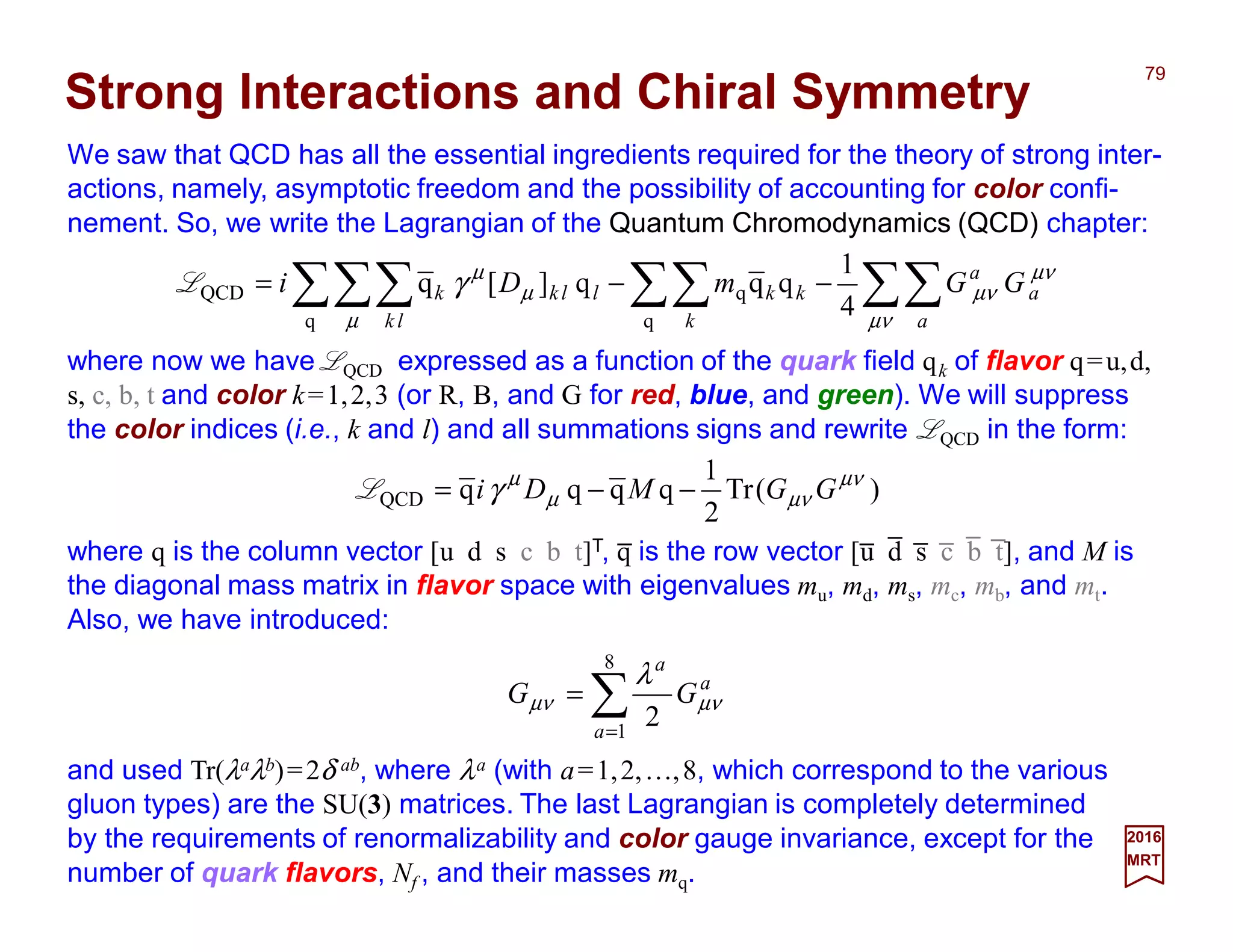 We saw that QCD has all the essential ingredients required for the theory of strong inter-
actions, namely, asymptotic freedom and the possibility of accounting for color confi-
nement. So, we write the Lagrangian of the Quantum Chromodynamics (QCD) chapter:
79
2017
MRT
a
a
a
GG µνµν
λ
∑=
=
8
1
2
Strong Interactions and Chiral Symmetry
∑∑∑∑∑∑∑ −−=
µν
µν
µν
µ
µ
µ
γ
a
a
a
k
kk
lk
llkk GGmDi
4
1
qqq][q
q
q
q
QCDL
where now we have LQCD expressed as a function of the quark field qk of flavor q=u,d,
s, c, b, t and color k=1,2,3 (or R, B, and G for red, blue, and green). We will suppress
the color indices (i.e., k and l) and all summations signs and rewrite LQCD in the form:
)(Tr
2
1
qqqqQCD
µν
µνµ
µ
γ GGMDi −−=L
where q is the column vector [u d s c b t]T, q is the row vector [u d s c b t], and M is
the diagonal mass matrix in flavor space with eigenvalues mu, md, ms, mc, mb, and mt.
Also, we have introduced:
and used Tr(λaλb)=2δ ab, where λa (with a=1,2,…,8, which correspond to the various
gluon types) are the SU(3) matrices. The last Lagrangian is completely determined
by the requirements of renormalizability and color gauge invariance, except for the
number of quark flavors, Nf , and their masses mq.
_ _ _ _ _ _ _
 