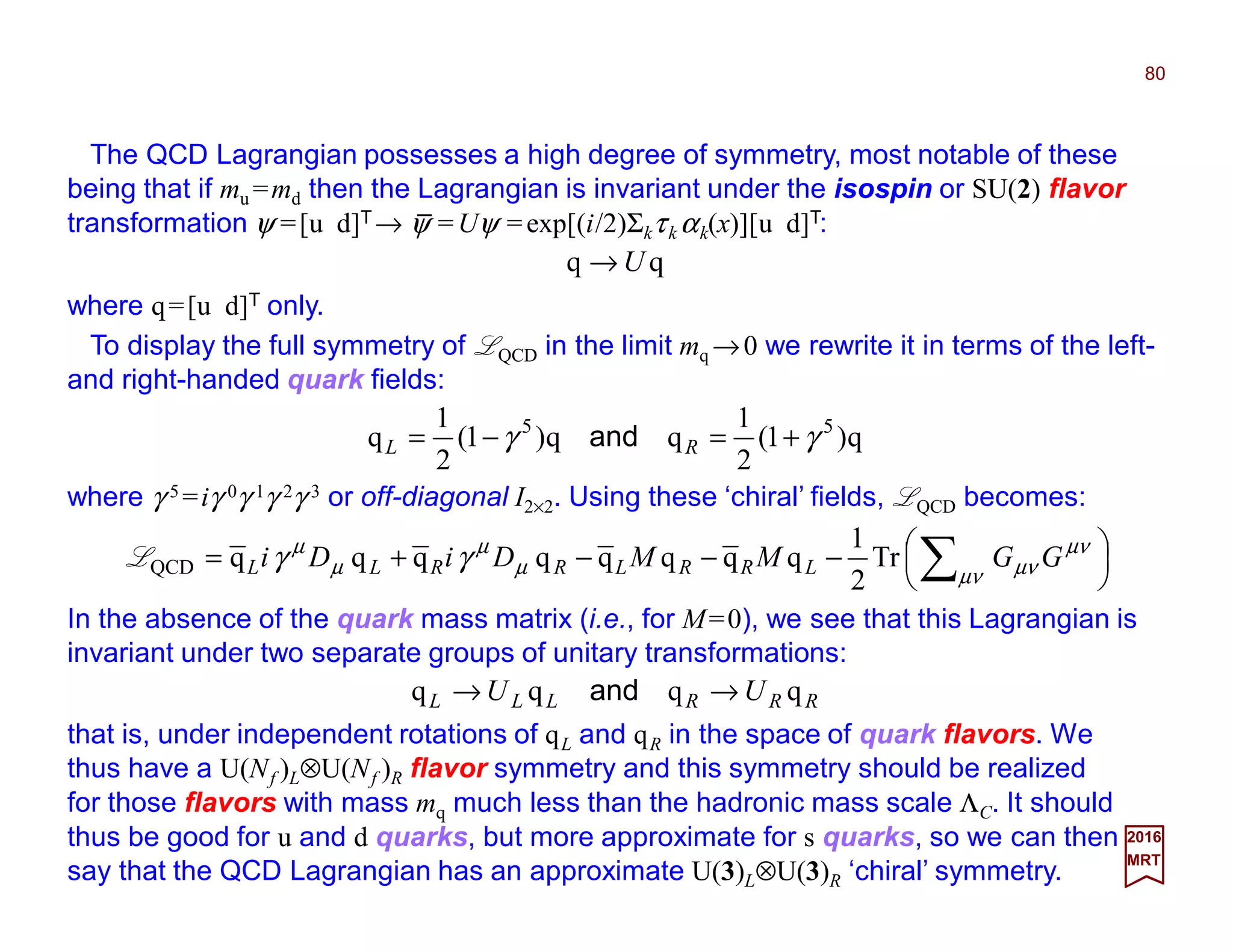 The QCD Lagrangian possesses a high degree of symmetry, most notable of these
being that if mu =md then the Lagrangian is invariant under the isospin or SU(2) flavor
transformation ψ =[u d]T→ ψ =Uψ =exp[(i/2)Σkτk αk(x)][u d]T:
80
2017
MRT
qq U→
where q=[u d]T only.
To display the full symmetry of LQCD in the limit mq →0 we rewrite it in terms of the left-
and right-handed quark fields:
q)1(
2
1
qq)1(
2
1
q 55
γγ +=−= RL and
where γ 5 =iγ 0γ 1γ 2γ 3 or off-diagonal I2×2. Using these ‘chiral’ fields, LQCD becomes:





−−−+= ∑µν
µν
µνµ
µ
µ
µ
γγ GGMMDiDi LRRLRRLL Tr
2
1
qqqqqqqqQCDL
In the absence of the quark mass matrix (i.e., for M=0), we see that this Lagrangian is
invariant under two separate groups of unitary transformations:
RRRLLL UU qqqq →→ and
that is, under independent rotations of qL and qR in the space of quark flavors. We
thus have a U(Nf )L⊗U(Nf )R flavor symmetry and this symmetry should be realized
for those flavors with mass mq much less than the hadronic mass scale ΛC. It should
thus be good for u and d quarks, but more approximate for s quarks, so we can then
say that the QCD Lagrangian has an approximate U(3)L⊗U(3)R ‘chiral’ symmetry.
_
 