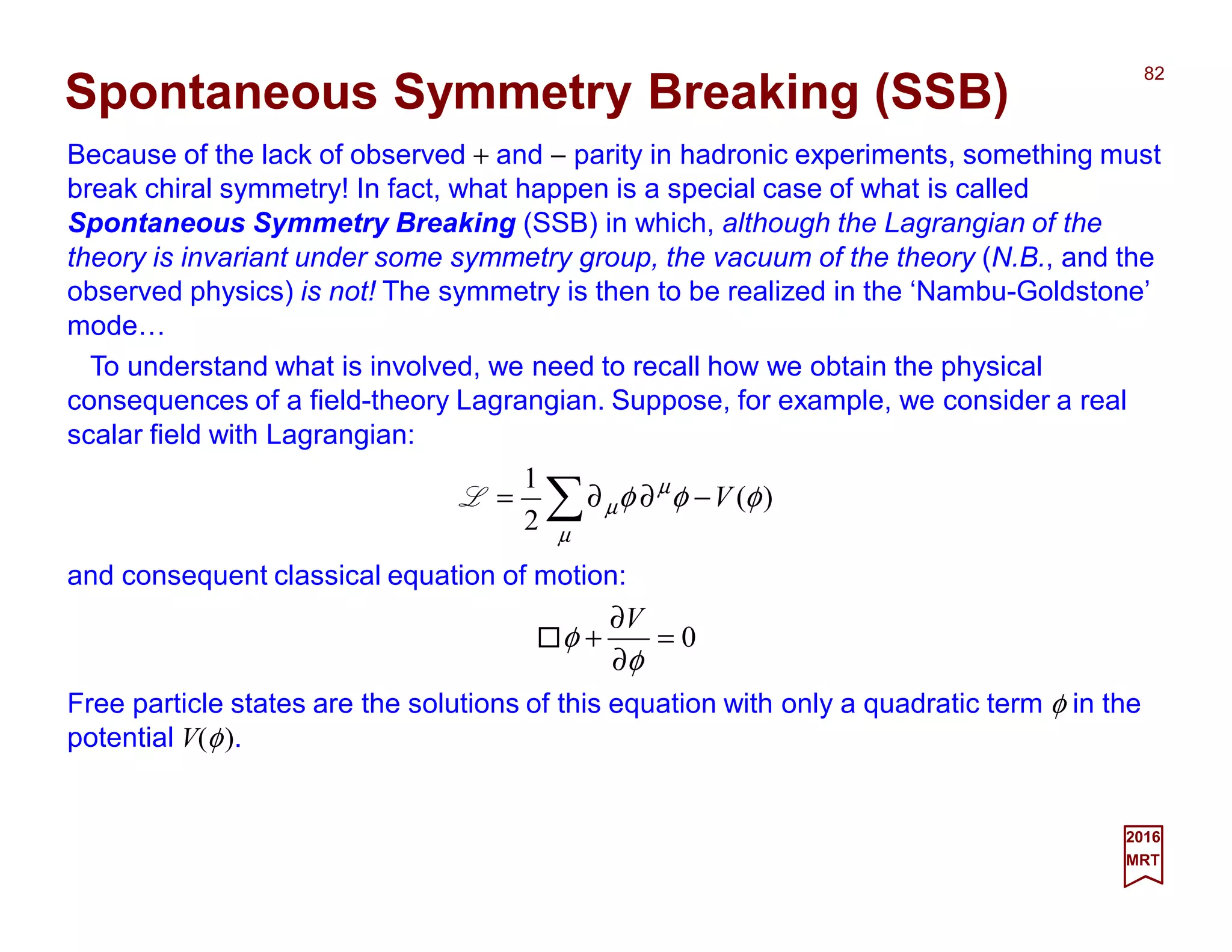Because of the lack of observed + and − parity in hadronic experiments, something must
break chiral symmetry! In fact, what happen is a special case of what is called
Spontaneous Symmetry Breaking (SSB) in which, although the Lagrangian of the
theory is invariant under some symmetry group, the vacuum of the theory (N.B., and the
observed physics) is not! The symmetry is then to be realized in the ‘Nambu-Goldstone’
mode…
82
2017
MRT
)(
2
1
φφφ
µ
µ
µ V−∂∂= ∑L
Spontaneous Symmetry Breaking (SSB)
To understand what is involved, we need to recall how we obtain the physical
consequences of a field-theory Lagrangian. Suppose, for example, we consider a real
scalar field with Lagrangian:
and consequent classical equation of motion:
0=
∂
∂
+
φ
φ
V
Free particle states are the solutions of this equation with only a quadratic term φ in the
potential V(φ).
 