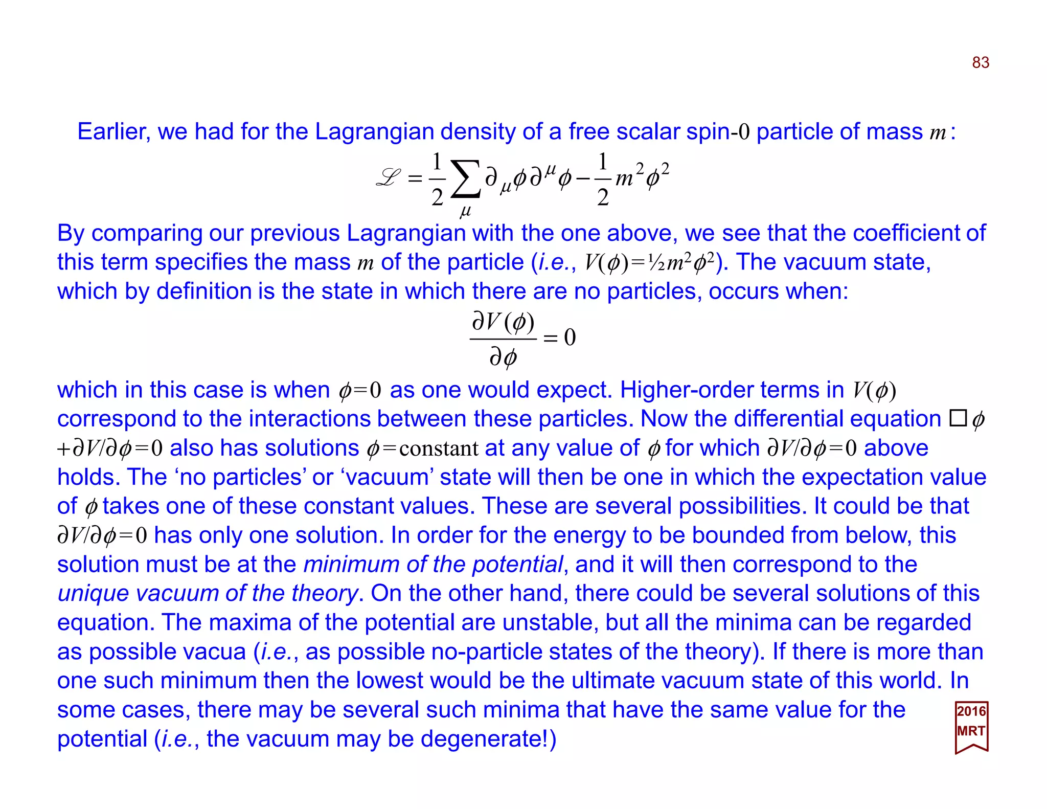83
2017
MRT
0
)(
=
∂
∂
φ
φV
Earlier, we had for the Lagrangian density of a free scalar spin-0 particle of mass m:
22
2
1
2
1
φφφ
µ
µ
µ m−∂∂= ∑L
By comparing our previous Lagrangian with the one above, we see that the coefficient of
this term specifies the mass m of the particle (i.e., V(φ)=½m2φ2). The vacuum state,
which by definition is the state in which there are no particles, occurs when:
which in this case is when φ =0 as one would expect. Higher-order terms in V(φ)
correspond to the interactions between these particles. Now the differential equation φ
+∂V/∂φ =0 also has solutions φ =constant at any value of φ for which ∂V/∂φ =0 above
holds. The ‘no particles’ or ‘vacuum’ state will then be one in which the expectation value
of φ takes one of these constant values. These are several possibilities. It could be that
∂V/∂φ =0 has only one solution. In order for the energy to be bounded from below, this
solution must be at the minimum of the potential, and it will then correspond to the
unique vacuum of the theory. On the other hand, there could be several solutions of this
equation. The maxima of the potential are unstable, but all the minima can be regarded
as possible vacua (i.e., as possible no-particle states of the theory). If there is more than
one such minimum then the lowest would be the ultimate vacuum state of this world. In
some cases, there may be several such minima that have the same value for the
potential (i.e., the vacuum may be degenerate!)
 