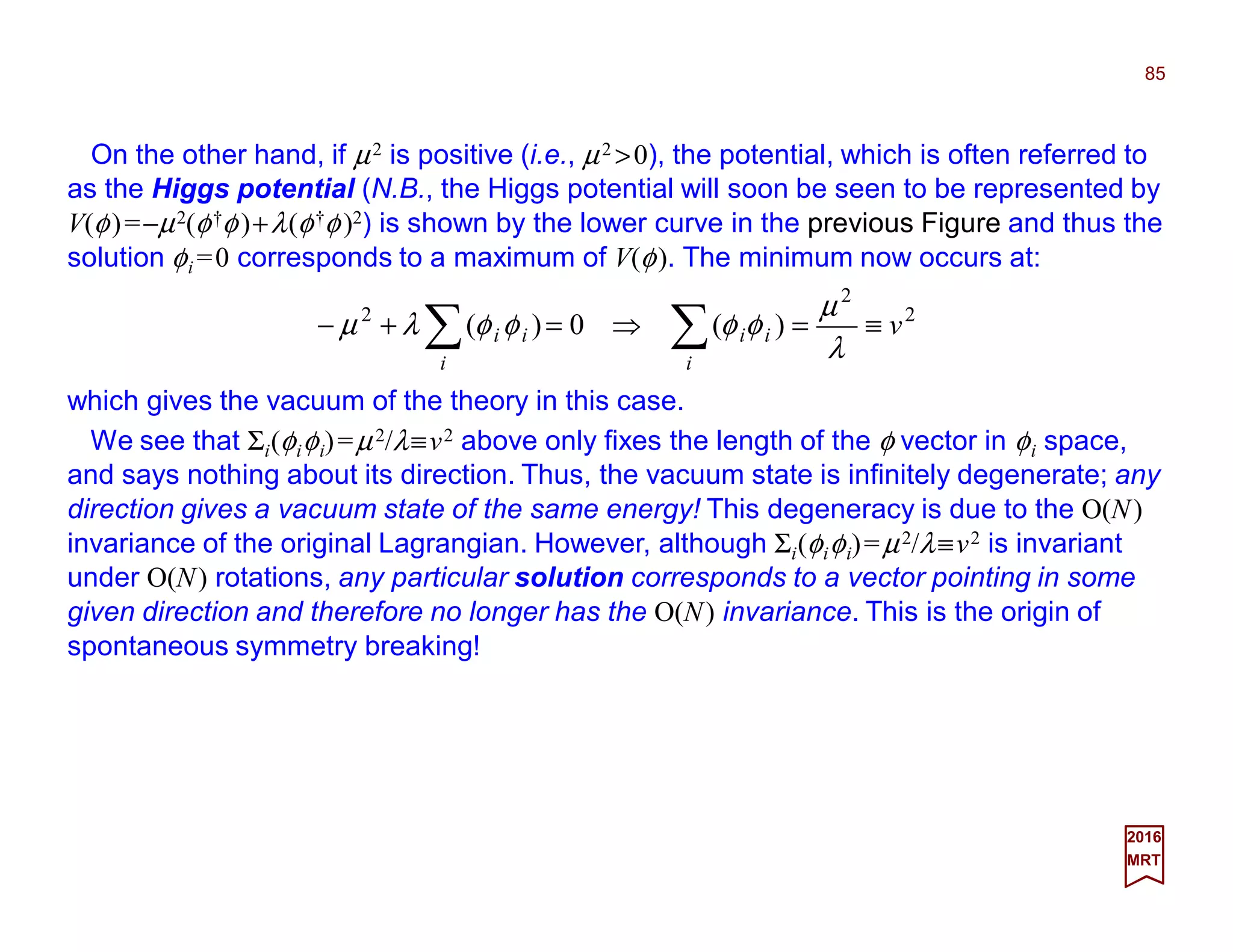On the other hand, if µ2 is positive (i.e., µ2 >0), the potential, which is often referred to
as the Higgs potential (N.B., the Higgs potential will soon be seen to be represented by
V(φ)=−µ2(φ†φ)+λ(φ†φ)2) is shown by the lower curve in the previous Figure and thus the
solution φi =0 corresponds to a maximum of V(φ). The minimum now occurs at:
85
2017
MRT
2
2
2
)(0)( v
i
ii
i
ii ≡=⇒=+− ∑∑ λ
µ
φφφφλµ
which gives the vacuum of the theory in this case.
We see that Σi(φiφi)=µ2/λ≡v2 above only fixes the length of the φ vector in φi space,
and says nothing about its direction. Thus, the vacuum state is infinitely degenerate; any
direction gives a vacuum state of the same energy! This degeneracy is due to the O(N)
invariance of the original Lagrangian. However, although Σi(φiφi)=µ2/λ≡v2 is invariant
under O(N) rotations, any particular solution corresponds to a vector pointing in some
given direction and therefore no longer has the O(N) invariance. This is the origin of
spontaneous symmetry breaking!
 