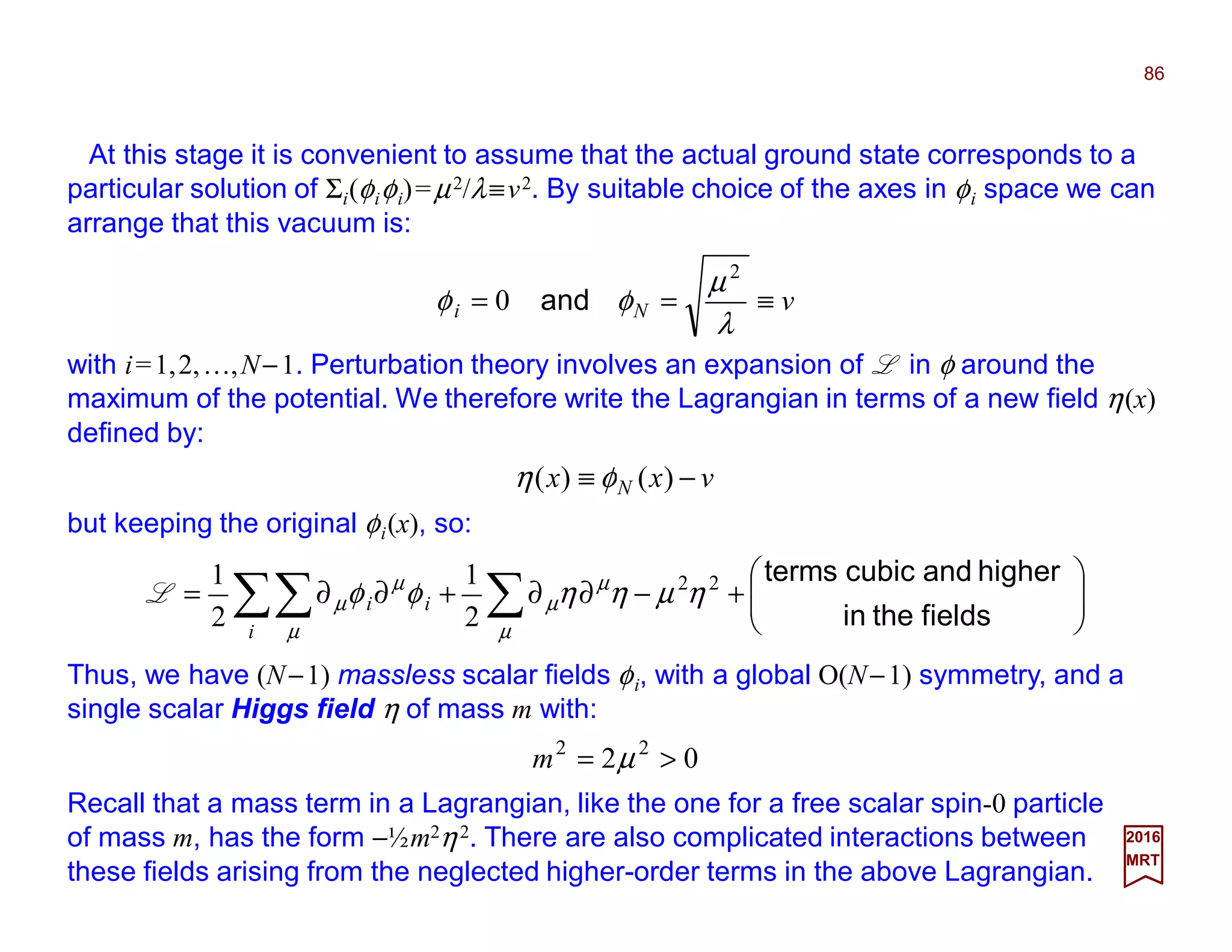At this stage it is convenient to assume that the actual ground state corresponds to a
particular solution of Σi(φiφi)=µ2/λ≡v2. By suitable choice of the axes in φi space we can
arrange that this vacuum is:
86
2017
MRT
vNi ≡==
λ
µ
φφ
2
0 and
with i=1,2,…,N−1. Perturbation theory involves an expansion of L in φ around the
maximum of the potential. We therefore write the Lagrangian in terms of a new field η(x)
defined by:
vxx N −≡ )()( φη
but keeping the original φi(x), so:






+−∂∂+∂∂= ∑∑∑ fieldsthein
higherandcubicterms22
2
1
2
1
ηµηηφφ
µ
µ
µ
µ
µ
µ
i
iiL
Thus, we have (N−1) massless scalar fields φi, with a global O(N−1) symmetry, and a
single scalar Higgs field η of mass m with:
02 22
>= µm
Recall that a mass term in a Lagrangian, like the one for a free scalar spin-0 particle
of mass m, has the form −½m2η2. There are also complicated interactions between
these fields arising from the neglected higher-order terms in the above Lagrangian.
 