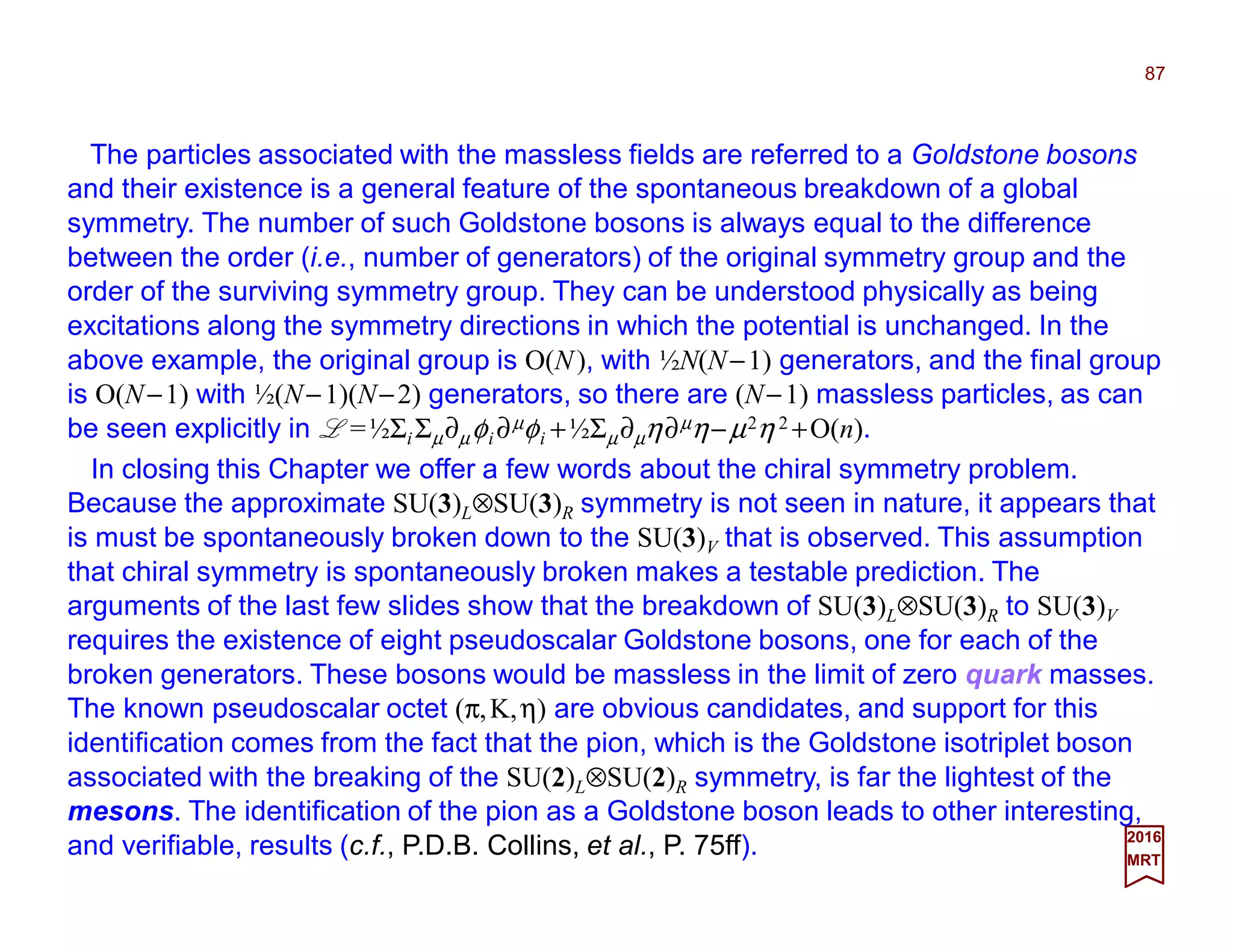 The particles associated with the massless fields are referred to a Goldstone bosons
and their existence is a general feature of the spontaneous breakdown of a global
symmetry. The number of such Goldstone bosons is always equal to the difference
between the order (i.e., number of generators) of the original symmetry group and the
order of the surviving symmetry group. They can be understood physically as being
excitations along the symmetry directions in which the potential is unchanged. In the
above example, the original group is O(N), with ½N(N−1) generators, and the final group
is O(N−1) with ½(N−1)(N−2) generators, so there are (N−1) massless particles, as can
be seen explicitly in L =½ΣiΣµ∂µφi ∂µφi +½Σµ∂µη∂µη−µ2η 2 +O(n).
87
2017
MRT
In closing this Chapter we offer a few words about the chiral symmetry problem.
Because the approximate SU(3)L⊗SU(3)R symmetry is not seen in nature, it appears that
is must be spontaneously broken down to the SU(3)V that is observed. This assumption
that chiral symmetry is spontaneously broken makes a testable prediction. The
arguments of the last few slides show that the breakdown of SU(3)L⊗SU(3)R to SU(3)V
requires the existence of eight pseudoscalar Goldstone bosons, one for each of the
broken generators. These bosons would be massless in the limit of zero quark masses.
The known pseudoscalar octet (π,K,η) are obvious candidates, and support for this
identification comes from the fact that the pion, which is the Goldstone isotriplet boson
associated with the breaking of the SU(2)L⊗SU(2)R symmetry, is far the lightest of the
mesons. The identification of the pion as a Goldstone boson leads to other interesting,
and verifiable, results (c.f., P.D.B. Collins, et al., P. 75ff).
 