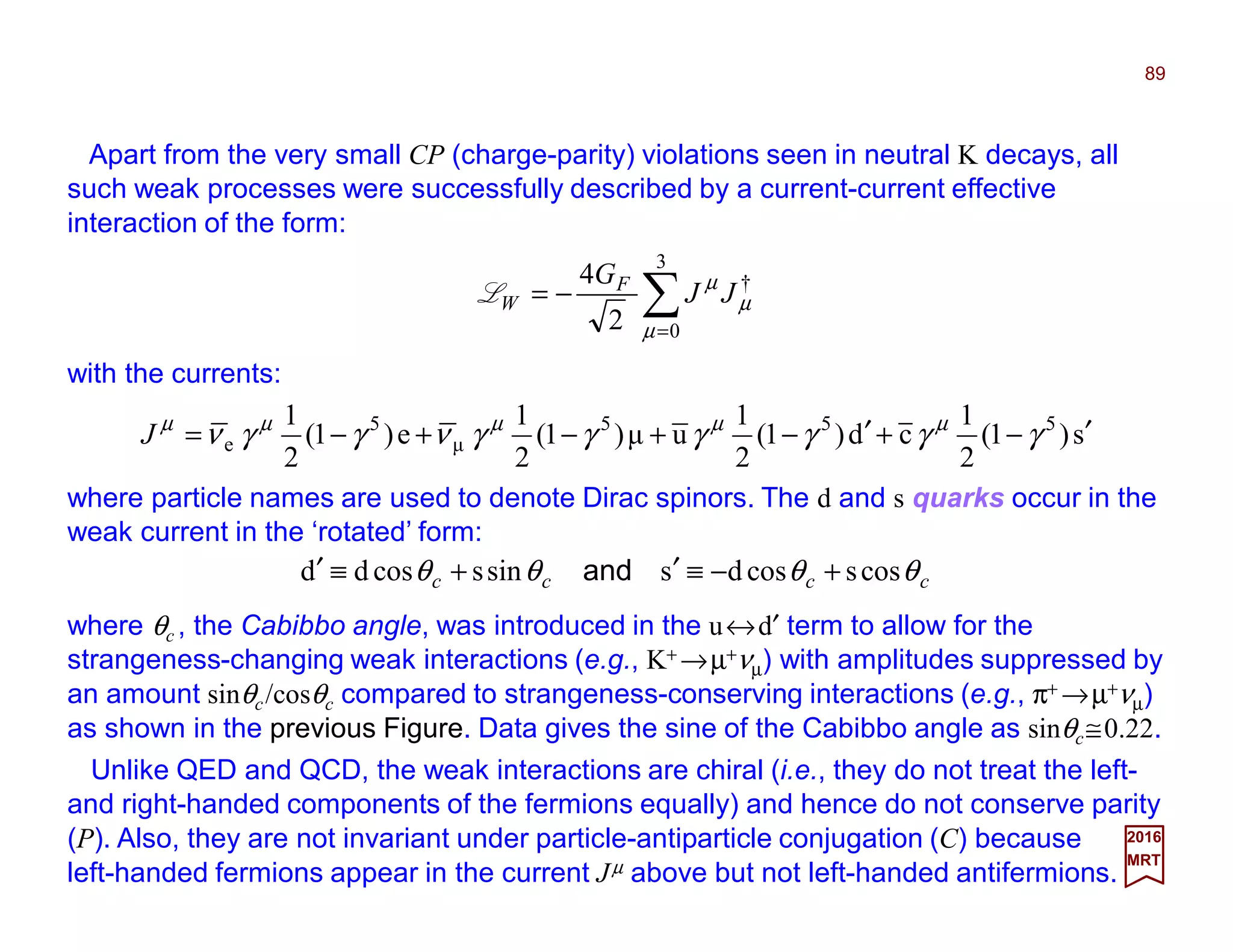 Apart from the very small CP (charge-parity) violations seen in neutral K decays, all
such weak processes were successfully described by a current-current effective
interaction of the form:
89
2017
MRT
∑=
−=
3
0
†
2
4
µ
µ
µ
JJ
GF
WL
with the currents:
s)1(
2
1
cd)1(
2
1
uµ)1(
2
1
e)1(
2
1 555
µ
5
e ′−+′−+−+−= γγγγγγνγγν µµµµµ
J
where particle names are used to denote Dirac spinors. The d and s quarks occur in the
weak current in the ‘rotated’ form:
cccc θθθθ cosscosdssinscosdd +−≡′+≡′ and
where θc , the Cabibbo angle, was introduced in the u↔d′ term to allow for the
strangeness-changing weak interactions (e.g., K+ →µ+νµ) with amplitudes suppressed by
an amount sinθc/cosθc compared to strangeness-conserving interactions (e.g., π+ →µ+νµ)
as shown in the previous Figure. Data gives the sine of the Cabibbo angle as sinθc≅0.22.
Unlike QED and QCD, the weak interactions are chiral (i.e., they do not treat the left-
and right-handed components of the fermions equally) and hence do not conserve parity
(P). Also, they are not invariant under particle-antiparticle conjugation (C) because
left-handed fermions appear in the current Jµ above but not left-handed antifermions.
 