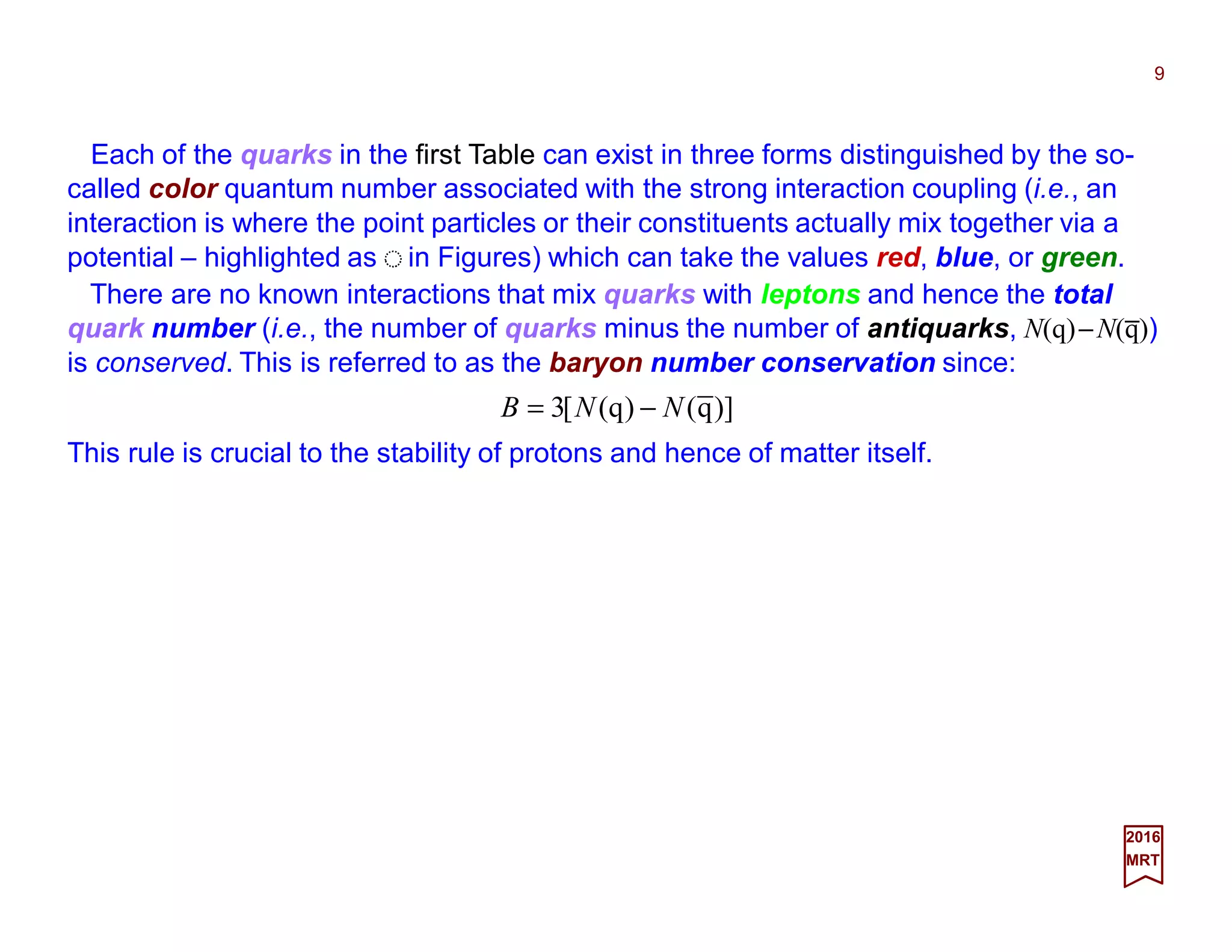 Each of the quarks in the first Table can exist in three forms distinguished by the so-
called color quantum number associated with the strong interaction coupling (i.e., an
interaction is where the point particles or their constituents actually mix together via a
potential – highlighted as in Figures) which can take the values red, blue, or green.
9
2017
MRT
)]q()q([3 NNB −=
There are no known interactions that mix quarks with leptons and hence the total
quark number (i.e., the number of quarks minus the number of antiquarks, N(q)−N(q))
is conserved. This is referred to as the baryon number conservation since:
This rule is crucial to the stability of protons and hence of matter itself.
_
 