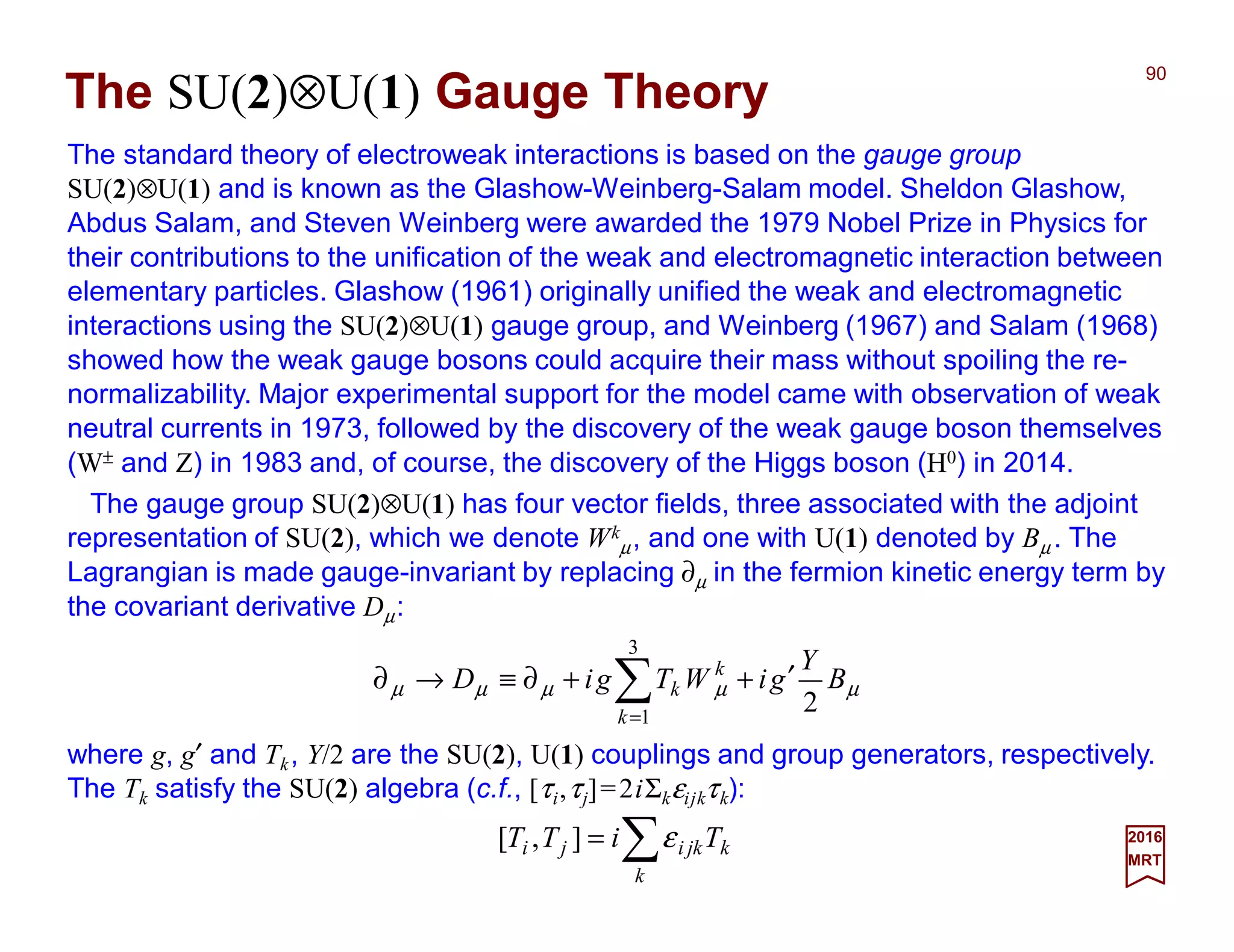 The standard theory of electroweak interactions is based on the gauge group
SU(2)⊗U(1) and is known as the Glashow-Weinberg-Salam model. Sheldon Glashow,
Abdus Salam, and Steven Weinberg were awarded the 1979 Nobel Prize in Physics for
their contributions to the unification of the weak and electromagnetic interaction between
elementary particles. Glashow (1961) originally unified the weak and electromagnetic
interactions using the SU(2)⊗U(1) gauge group, and Weinberg (1967) and Salam (1968)
showed how the weak gauge bosons could acquire their mass without spoiling the re-
normalizability. Major experimental support for the model came with observation of weak
neutral currents in 1973, followed by the discovery of the weak gauge boson themselves
(W± and Z) in 1983 and, of course, the discovery of the Higgs boson (H0) in 2014.
90
2017
MRT
µµµµµ B
Y
giWTgiD
k
k
k
2
3
1
′++∂≡→∂ ∑=
The SU(2)⊗U(1) Gauge Theory
The gauge group SU(2)⊗U(1) has four vector fields, three associated with the adjoint
representation of SU(2), which we denote Wk
µ, and one with U(1) denoted by Bµ . The
Lagrangian is made gauge-invariant by replacing ∂µ in the fermion kinetic energy term by
the covariant derivative Dµ:
where g, g′ and Tk, Y/2 are the SU(2), U(1) couplings and group generators, respectively.
The Tk satisfy the SU(2) algebra (c.f., [τi,τj]=2iΣkεijkτk):
∑=
k
kjkiji TiTT ε],[
 