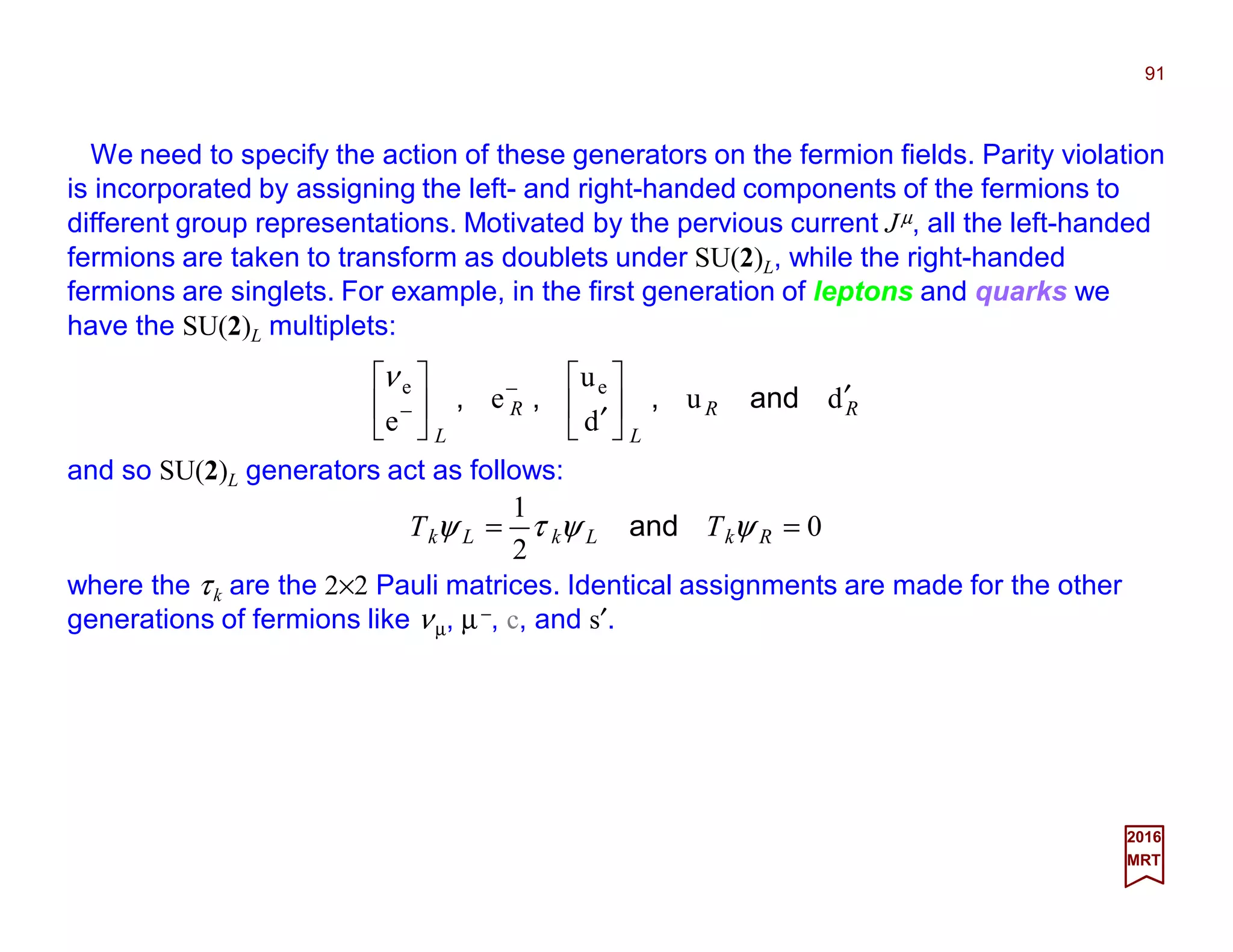 We need to specify the action of these generators on the fermion fields. Parity violation
is incorporated by assigning the left- and right-handed components of the fermions to
different group representations. Motivated by the pervious current Jµ, all the left-handed
fermions are taken to transform as doublets under SU(2)L, while the right-handed
fermions are singlets. For example, in the first generation of leptons and quarks we
have the SU(2)L multiplets:
91
2017
MRT
RR
L
R
L
du
d
u
e
e
ee
′





′




 −
− and,,,
ν
and so SU(2)L generators act as follows:
0
2
1
== RkLkLk TT ψψτψ and
where the τk are the 2×2 Pauli matrices. Identical assignments are made for the other
generations of fermions like νµ, µ−, c, and s′.
 