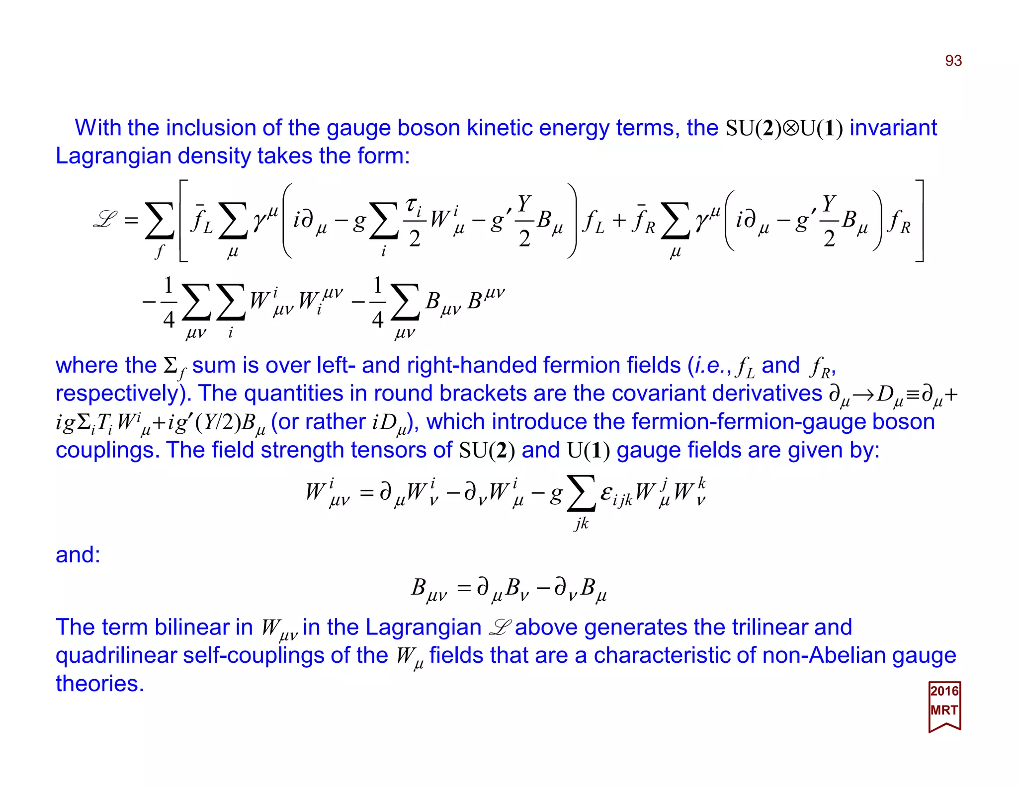 With the inclusion of the gauge boson kinetic energy terms, the SU(2)⊗U(1) invariant
Lagrangian density takes the form:
93
2017
MRT
∑∑∑
∑ ∑∑ ∑
−−














′−∂+








′−−∂=
µν
µν
µν
µν
µν
µν
µ
µµ
µ
µ
µµµ
µ
γ
τ
γ
BBWW
fB
Y
giffB
Y
gWgif
i
i
i
f
RRL
i
ii
L
4
1
4
1
222
L
where the Σf sum is over left- and right-handed fermion fields (i.e., fL and fR,
respectively). The quantities in round brackets are the covariant derivatives ∂µ →Dµ ≡∂µ +
igΣiTi Wi
µ +ig′(Y/2)Bµ (or rather iDµ ), which introduce the fermion-fermion-gauge boson
couplings. The field strength tensors of SU(2) and U(1) gauge fields are given by:
∑−∂−∂=
kj
kj
jki
iii
WWgWWW νµµννµµν ε
and:
The term bilinear in Wµν in the Lagrangian L above generates the trilinear and
quadrilinear self-couplings of the Wµ fields that are a characteristic of non-Abelian gauge
theories.
µννµµν BBB ∂−∂=
 