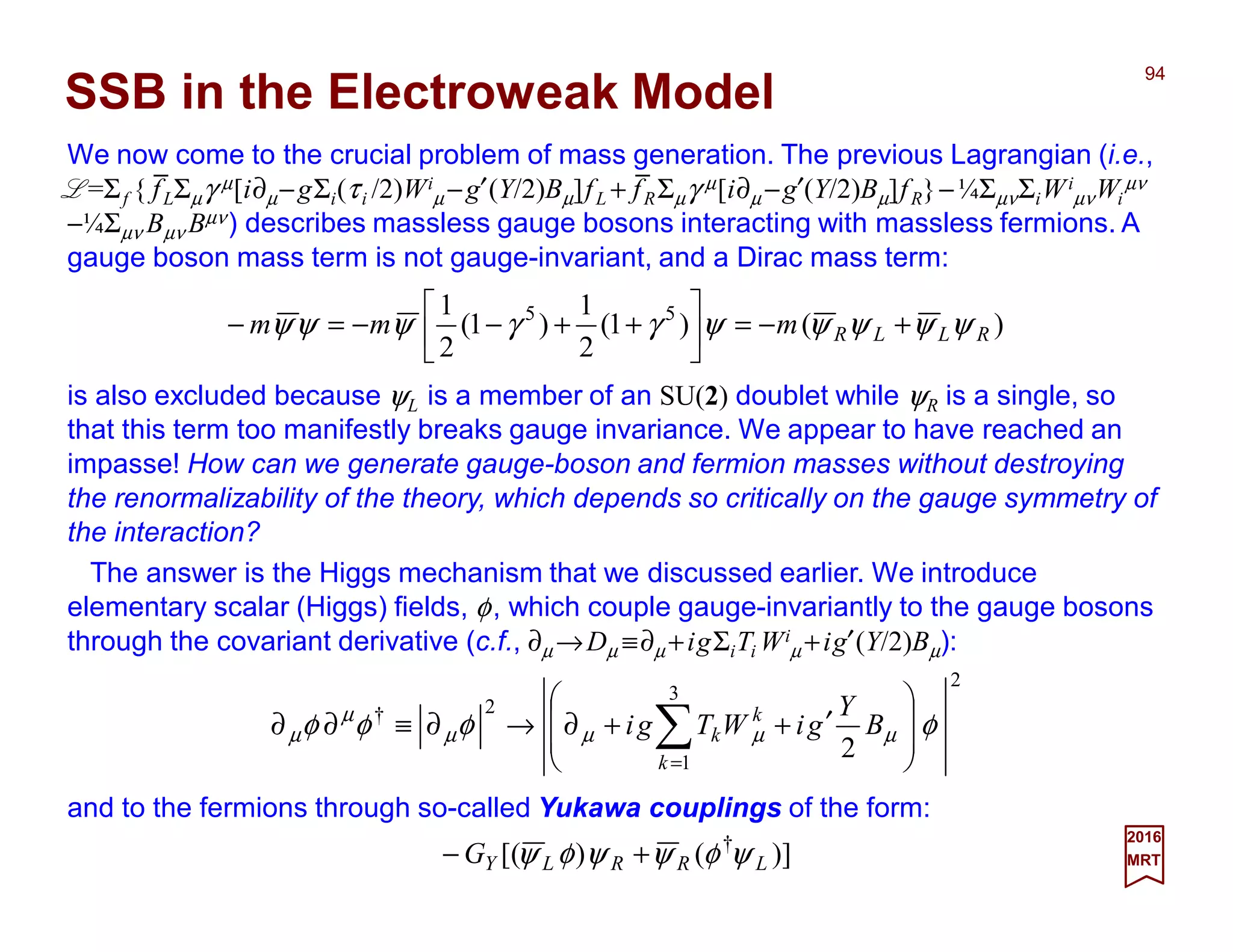We now come to the crucial problem of mass generation. The previous Lagrangian (i.e.,
L=Σf { fLΣµγ µ[i∂µ−gΣi(τi /2)Wi
µ −g′(Y/2)Bµ]fL + fRΣµγ µ[i∂µ −g′(Y/2)Bµ]fR}−¼ΣµνΣiWi
µνWi
µν
−¼Σµν Bµν Bµν) describes massless gauge bosons interacting with massless fermions. A
gauge boson mass term is not gauge-invariant, and a Dirac mass term:
94
2017
MRT
)()1(
2
1
)1(
2
1 55
RLLRmmm ψψψψψγγψψψ +−=





++−−=−
SSB in the Electroweak Model
is also excluded because ψL is a member of an SU(2) doublet while ψR is a single, so
that this term too manifestly breaks gauge invariance. We appear to have reached an
impasse! How can we generate gauge-boson and fermion masses without destroying
the renormalizability of the theory, which depends so critically on the gauge symmetry of
the interaction?
The answer is the Higgs mechanism that we discussed earlier. We introduce
elementary scalar (Higgs) fields, φ, which couple gauge-invariantly to the gauge bosons
through the covariant derivative (c.f., ∂µ →Dµ ≡∂µ +igΣiTi Wi
µ +ig′(Y/2)Bµ):
2
3
1
2†
2
φφφφ µµµµ
µ
µ 







′++∂→∂≡∂∂ ∑=
B
Y
giWTgi
k
k
k
and to the fermions through so-called Yukawa couplings of the form:
)]()[( †
LRRLYG ψφψψφψ +−
_ _
 
