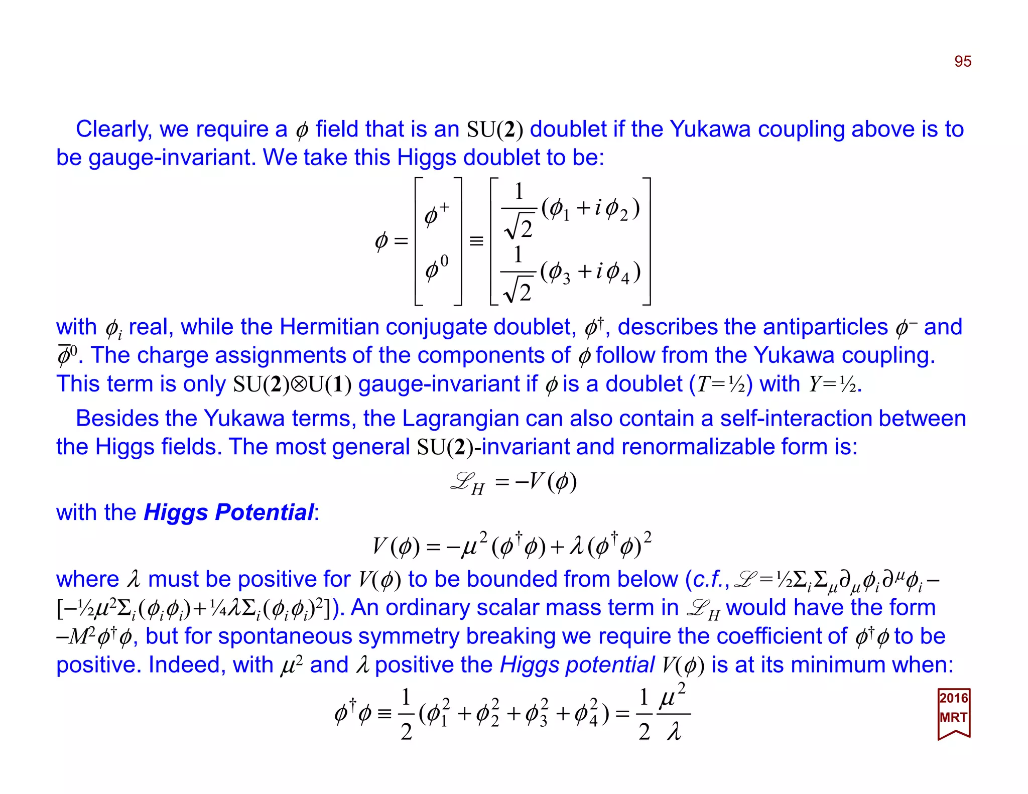 Clearly, we require a φ field that is an SU(2) doublet if the Yukawa coupling above is to
be gauge-invariant. We take this Higgs doublet to be:
95
2017
MRT












+
+
≡












=
+
)(
2
1
)(
2
1
43
21
0
φφ
φφ
φ
φ
φ
i
i
with φi real, while the Hermitian conjugate doublet, φ†, describes the antiparticles φ− and
φ0. The charge assignments of the components of φ follow from the Yukawa coupling.
This term is only SU(2)⊗U(1) gauge-invariant if φ is a doublet (T=½) with Y=½.
Besides the Yukawa terms, the Lagrangian can also contain a self-interaction between
the Higgs fields. The most general SU(2)-invariant and renormalizable form is:
)(φVH −=L
where λ must be positive for V(φ) to be bounded from below (c.f., L =½ΣiΣµ∂µφi ∂µφi −
[−½µ2Σi(φiφi)+¼λΣi(φiφi)2]). An ordinary scalar mass term in LH would have the form
−M2φ†φ, but for spontaneous symmetry breaking we require the coefficient of φ†φ to be
positive. Indeed, with µ2 and λ positive the Higgs potential V(φ) is at its minimum when:
λ
µ
φφφφφφ
2
2
4
2
3
2
2
2
1
†
2
1
)(
2
1
=+++≡
2††2
)()()( φφλφφµφ +−=V
with the Higgs Potential:
_
 