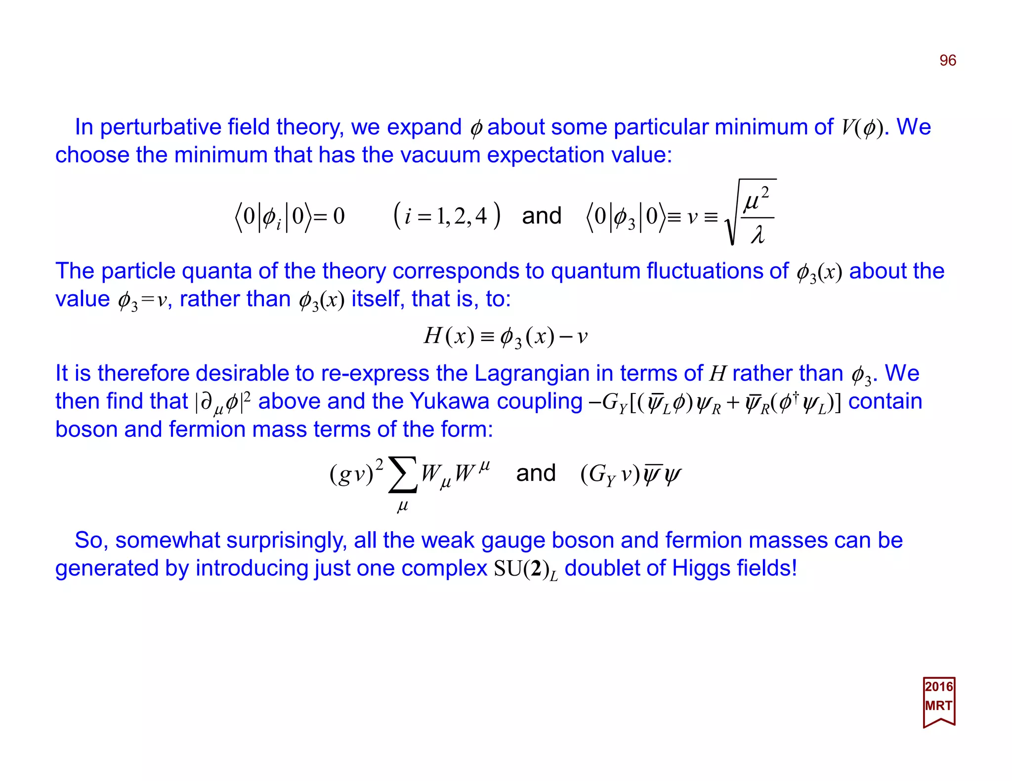 In perturbative field theory, we expand φ about some particular minimum of V(φ). We
choose the minimum that has the vacuum expectation value:
96
2017
MRT
( )
λ
µ
φφ
2
3 004,2,1000 ≡≡== vii and
The particle quanta of the theory corresponds to quantum fluctuations of φ3(x) about the
value φ3 =v, rather than φ3(x) itself, that is, to:
vxxH −≡ )()( 3φ
It is therefore desirable to re-express the Lagrangian in terms of H rather than φ3. We
then find that |∂µφ|2 above and the Yukawa coupling −GY [(ψLφ)ψR +ψR(φ†ψL)] contain
boson and fermion mass terms of the form:
ψψ
µ
µ
µ )()( 2
vGWWvg Yand∑
So, somewhat surprisingly, all the weak gauge boson and fermion masses can be
generated by introducing just one complex SU(2)L doublet of Higgs fields!
_ _
 