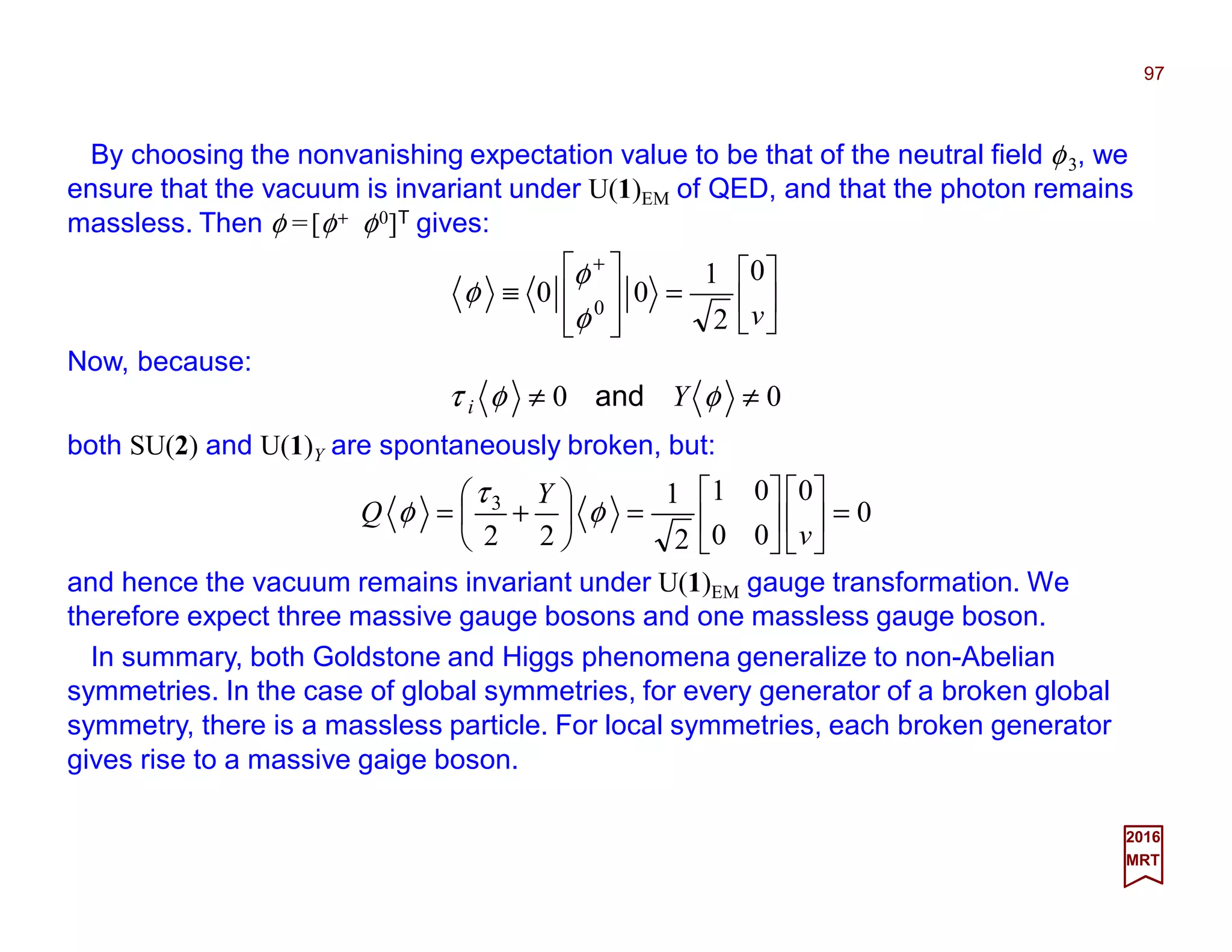 By choosing the nonvanishing expectation value to be that of the neutral field φ3, we
ensure that the vacuum is invariant under U(1)EM of QED, and that the photon remains
massless. Then φ =[φ+ φ0]T gives:
97
2017
MRT






=








≡
+
v
0
2
1
00 0
φ
φ
φ
Now, because:
00 ≠≠ φφτ Yi and
both SU(2) and U(1)Y are spontaneously broken, but:
0
0
00
01
2
1
22
3
=











=





+=
v
Y
Q φ
τ
φ
and hence the vacuum remains invariant under U(1)EM gauge transformation. We
therefore expect three massive gauge bosons and one massless gauge boson.
In summary, both Goldstone and Higgs phenomena generalize to non-Abelian
symmetries. In the case of global symmetries, for every generator of a broken global
symmetry, there is a massless particle. For local symmetries, each broken generator
gives rise to a massive gaige boson.
 