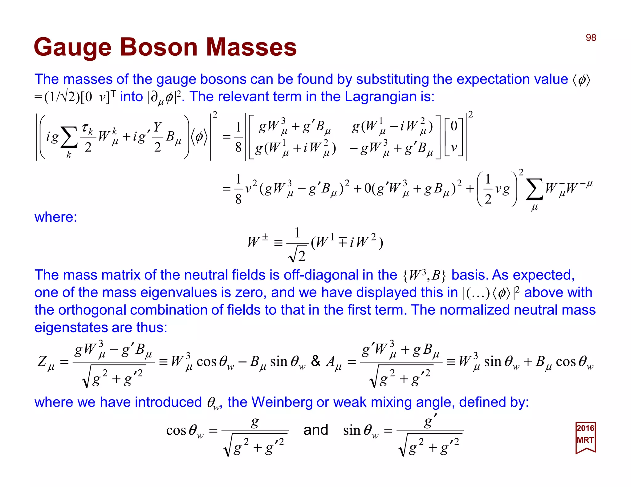 The masses of the gauge bosons can be found by substituting the expectation value 〈φ〉
=(1/√2)[0 v]T into |∂µφ|2. The relevant term in the Lagrangian is:
98
2017
MRT
∑
∑
−+






++′+′−=














′+−+
−′+
=








′+
µ
µ
µµµµµ
µµµµ
µµµµ
µµ φ
τ
WWgvBgWgBgWgv
vBgWgWiWg
WiWgBgWg
B
Y
giWgi
k
kk
2
23232
2
321
213
2
2
1
)(0)(
8
1
0
)(
)(
8
1
22
Gauge Boson Masses
where:
)(
2
1 21
WiWW m≡±
The mass matrix of the neutral fields is off-diagonal in the {W3,B} basis. As expected,
one of the mass eigenvalues is zero, and we have displayed this in |(…)〈φ〉|2 above with
the orthogonal combination of fields to that in the first term. The normalized neutral mass
eigenstates are thus:
where we have introduced θw, the Weinberg or weak mixing angle, defined by:
2222
sincos
gg
g
gg
g
ww
′+
′
=
′+
= θθ and
wwww BW
gg
BgWg
ABW
gg
BgWg
Z θθθθ µµ
µµ
µµµ
µµ
µ cossinsincos 3
22
3
3
22
3
+≡
′+
+′
=−≡
′+
′−
= &
 
