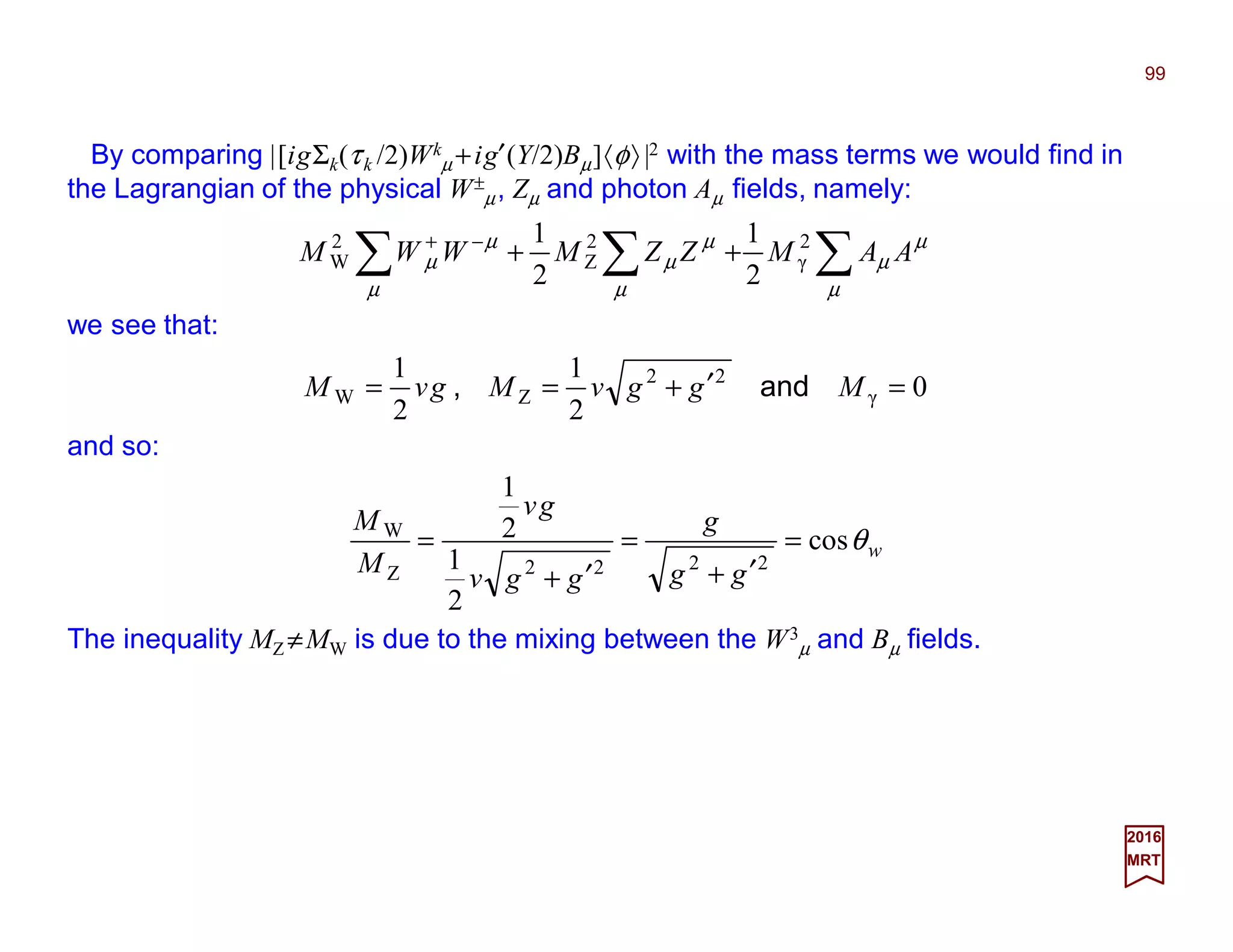 By comparing |[igΣk(τk /2)Wk
µ +ig′(Y/2)Bµ]〈φ〉 |2 with the mass terms we would find in
the Lagrangian of the physical W±
µ, Zµ and photon Aµ fields, namely:
99
2017
MRT
∑∑∑ ++−+
µ
µ
µ
µ
µ
µ
µ
µ
µ AAMZZMWWM 2
γ
2
Z
2
W
2
1
2
1
we see that:
0
2
1
2
1
γ
22
ZW =′+== MggvMgvM and,
and so:
w
gg
g
ggv
gv
M
M
θcos
2
1
2
1
2222Z
W
=
′+
=
′+
=
The inequality MZ ≠MW is due to the mixing between the W3
µ and Bµ fields.
 