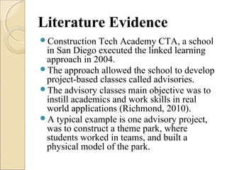 Literature Evidence
Construction Tech Academy CTA, a school
in San Diego executed the linked learning
approach in 2004.
The approach allowed the school to develop
project-based classes called advisories.
The advisory classes main objective was to
instill academics and work skills in real
world applications (Richmond, 2010).
A typical example is one advisory project,
was to construct a theme park, where
students worked in teams, and built a
physical model of the park.
 