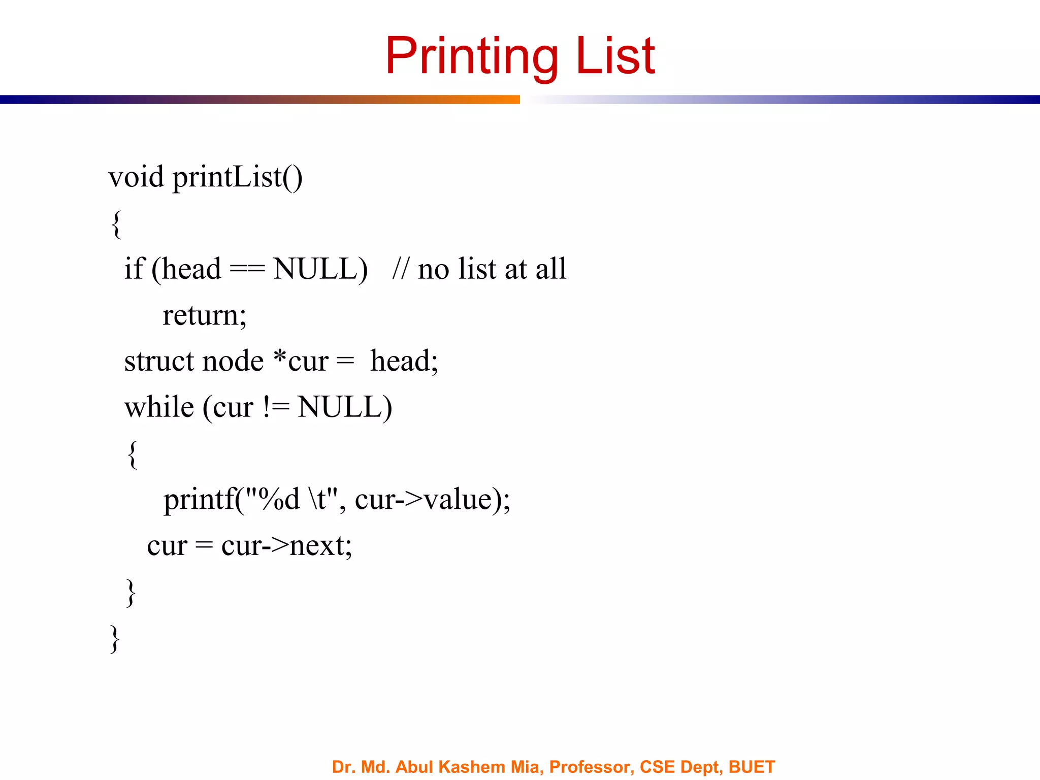 Dr. Md. Abul Kashem Mia, Professor, CSE Dept, BUET
Printing List
void printList()
{
if (head == NULL) // no list at all
return;
struct node *cur = head;
while (cur != NULL)
{
printf("%d t", cur->value);
cur = cur->next;
}
}
 