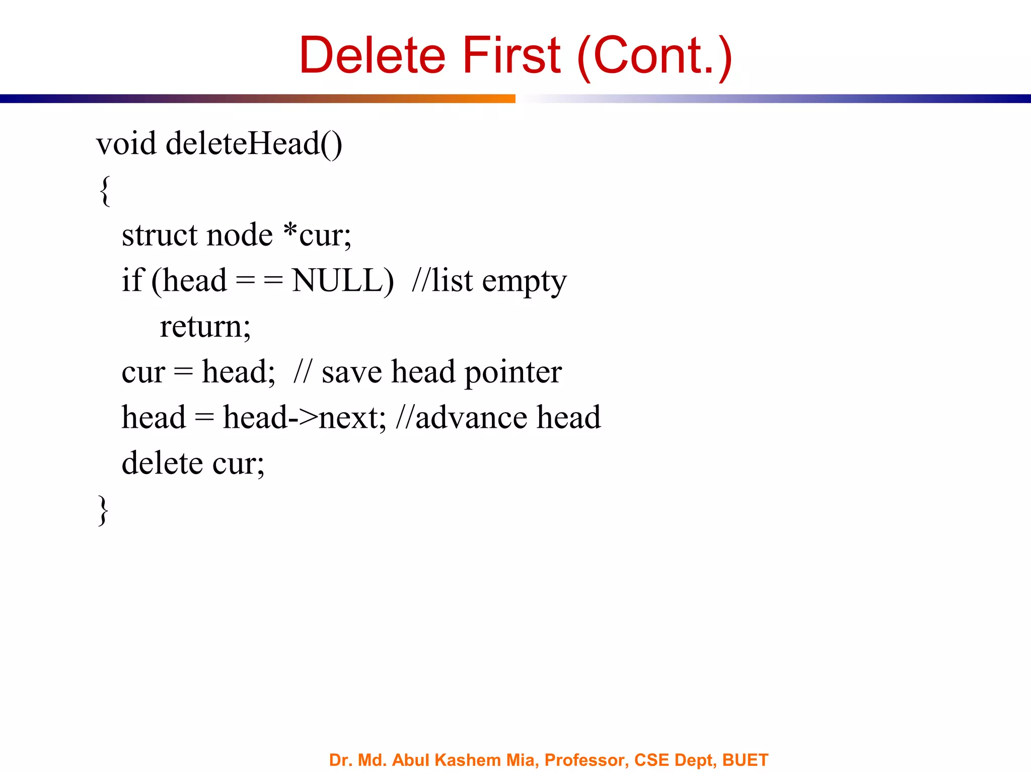 Dr. Md. Abul Kashem Mia, Professor, CSE Dept, BUET
Delete First (Cont.)
void deleteHead()
{
struct node *cur;
if (head = = NULL) //list empty
return;
cur = head; // save head pointer
head = head->next; //advance head
delete cur;
}
 