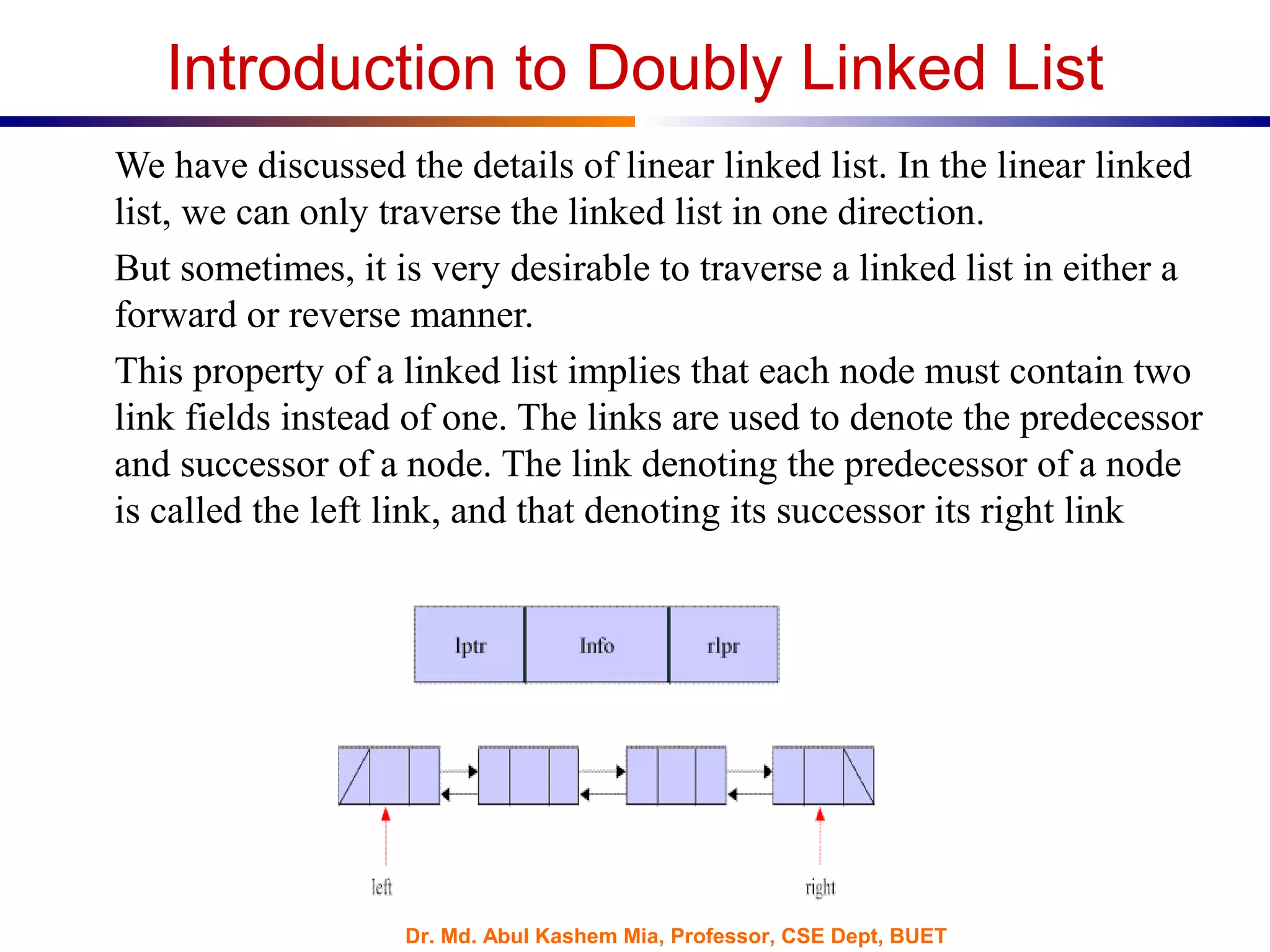 Dr. Md. Abul Kashem Mia, Professor, CSE Dept, BUET
Introduction to Doubly Linked List
We have discussed the details of linear linked list. In the linear linked
list, we can only traverse the linked list in one direction.
But sometimes, it is very desirable to traverse a linked list in either a
forward or reverse manner.
This property of a linked list implies that each node must contain two
link fields instead of one. The links are used to denote the predecessor
and successor of a node. The link denoting the predecessor of a node
is called the left link, and that denoting its successor its right link
 