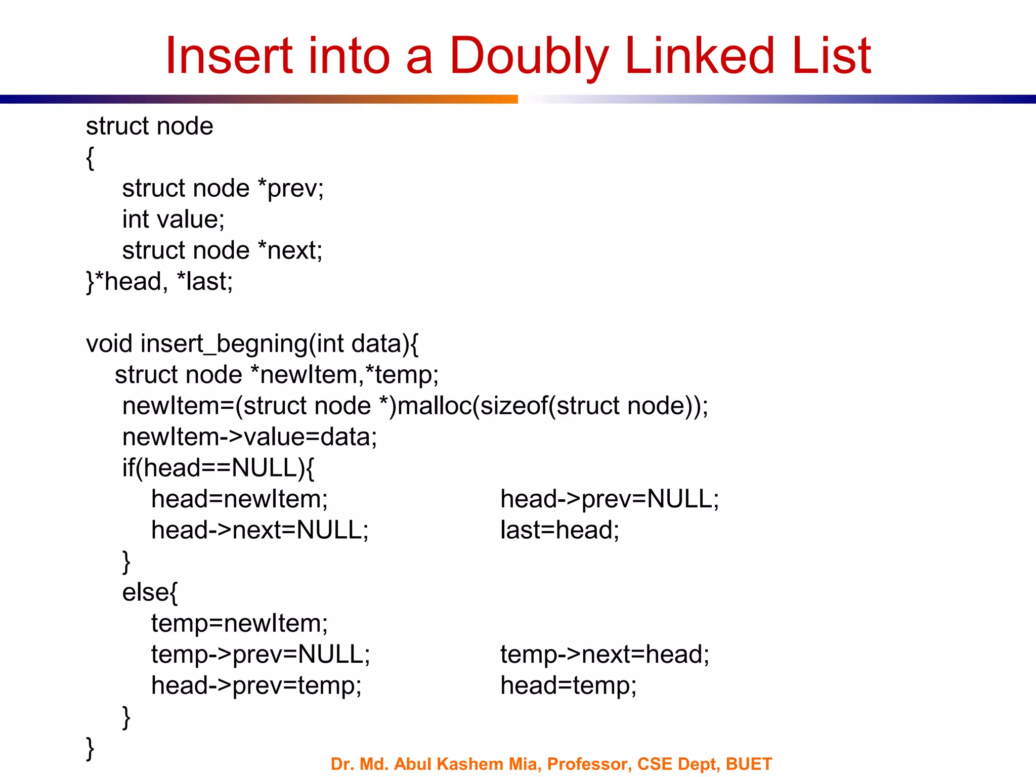 Dr. Md. Abul Kashem Mia, Professor, CSE Dept, BUET
Insert into a Doubly Linked List
struct node
{
struct node *prev;
int value;
struct node *next;
}*head, *last;
void insert_begning(int data){
struct node *newItem,*temp;
newItem=(struct node *)malloc(sizeof(struct node));
newItem->value=data;
if(head==NULL){
head=newItem; head->prev=NULL;
head->next=NULL; last=head;
}
else{
temp=newItem;
temp->prev=NULL; temp->next=head;
head->prev=temp; head=temp;
}
}
 