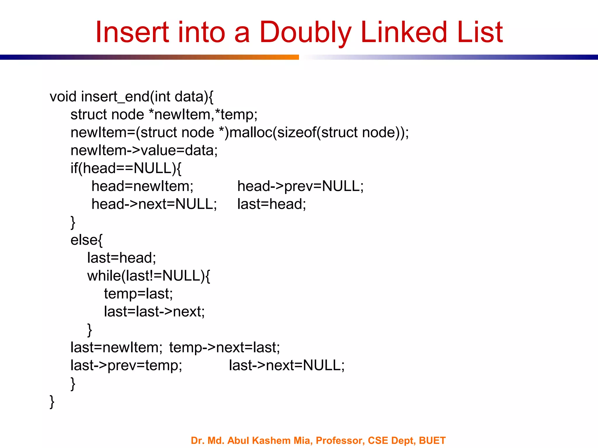 Dr. Md. Abul Kashem Mia, Professor, CSE Dept, BUET
Insert into a Doubly Linked List
void insert_end(int data){
struct node *newItem,*temp;
newItem=(struct node *)malloc(sizeof(struct node));
newItem->value=data;
if(head==NULL){
head=newItem; head->prev=NULL;
head->next=NULL; last=head;
}
else{
last=head;
while(last!=NULL){
temp=last;
last=last->next;
}
last=newItem; temp->next=last;
last->prev=temp; last->next=NULL;
}
}
 