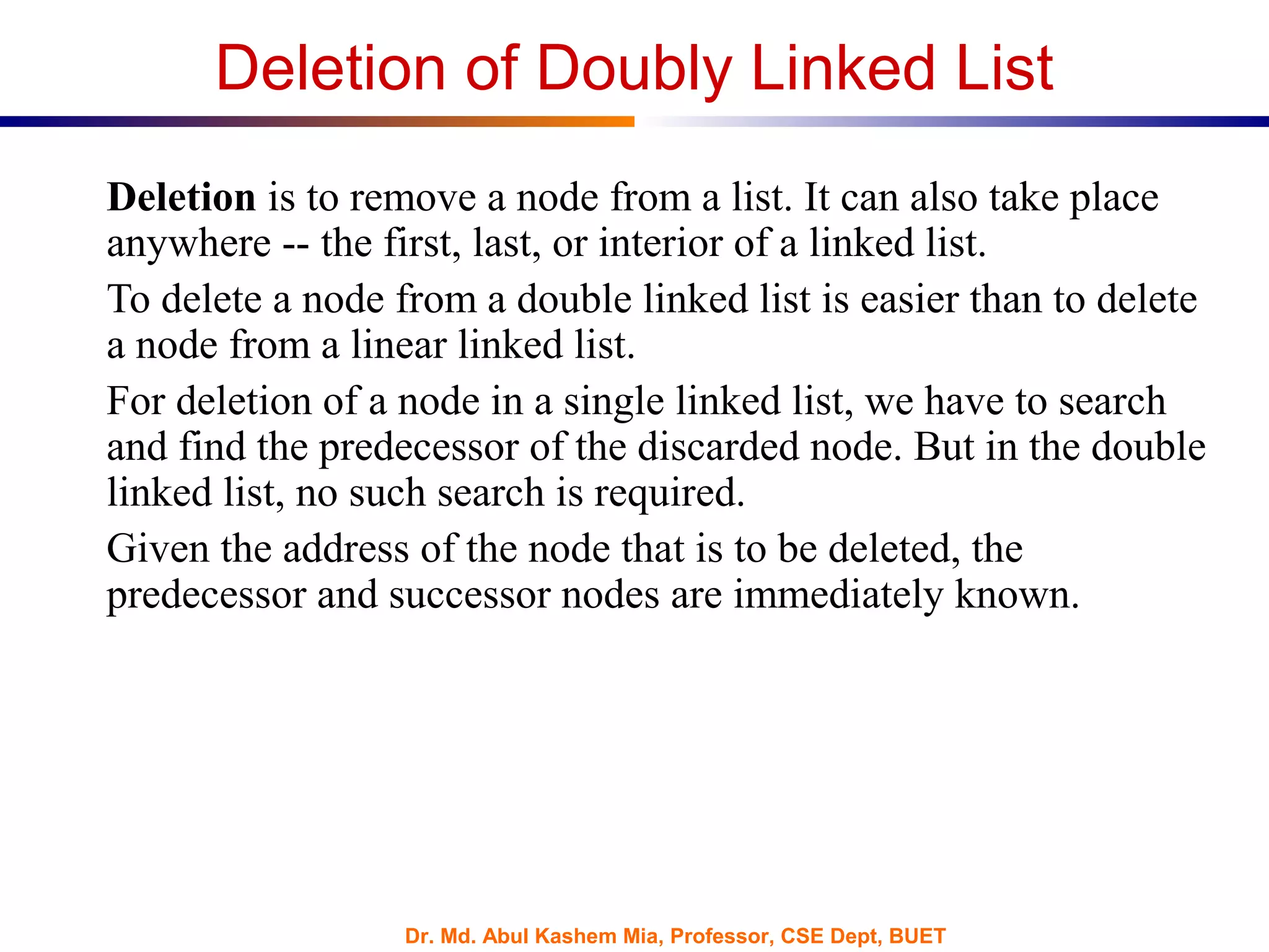 Dr. Md. Abul Kashem Mia, Professor, CSE Dept, BUET
Deletion of Doubly Linked List
Deletion is to remove a node from a list. It can also take place
anywhere -- the first, last, or interior of a linked list.
To delete a node from a double linked list is easier than to delete
a node from a linear linked list.
For deletion of a node in a single linked list, we have to search
and find the predecessor of the discarded node. But in the double
linked list, no such search is required.
Given the address of the node that is to be deleted, the
predecessor and successor nodes are immediately known.
 
