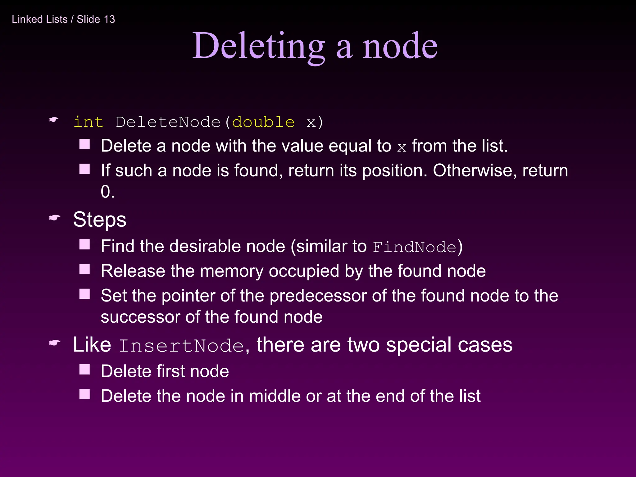 Linked Lists / Slide 13
Deleting a node
 int DeleteNode(double x)
 Delete a node with the value equal to x from the list.
 If such a node is found, return its position. Otherwise, return
0.
 Steps
 Find the desirable node (similar to FindNode)
 Release the memory occupied by the found node
 Set the pointer of the predecessor of the found node to the
successor of the found node
 Like InsertNode, there are two special cases
 Delete first node
 Delete the node in middle or at the end of the list
 