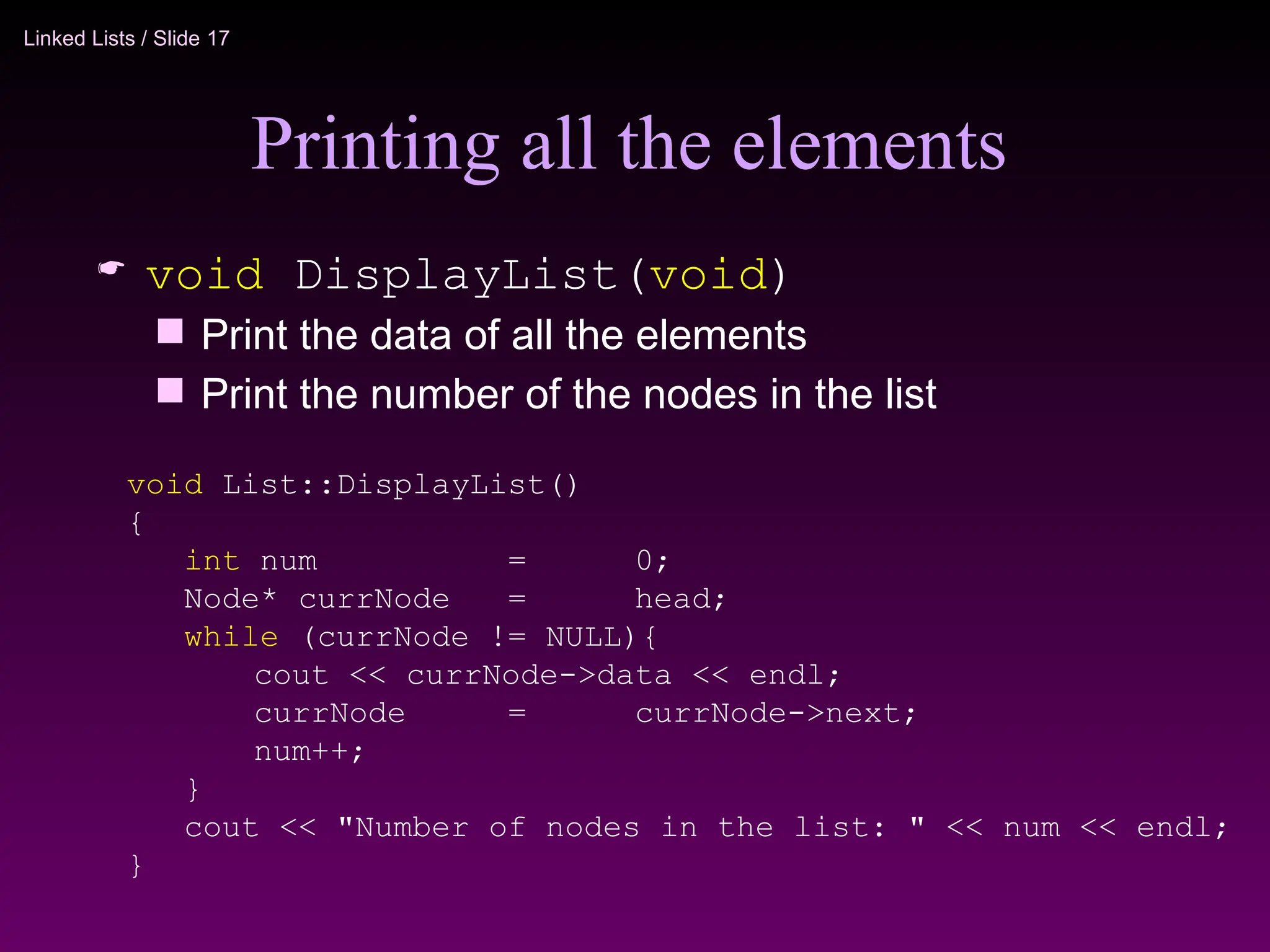 Linked Lists / Slide 17
Printing all the elements
 void DisplayList(void)
 Print the data of all the elements
 Print the number of the nodes in the list
void List::DisplayList()
{
int num = 0;
Node* currNode = head;
while (currNode != NULL){
cout << currNode->data << endl;
currNode = currNode->next;
num++;
}
cout << "Number of nodes in the list: " << num << endl;
}
 