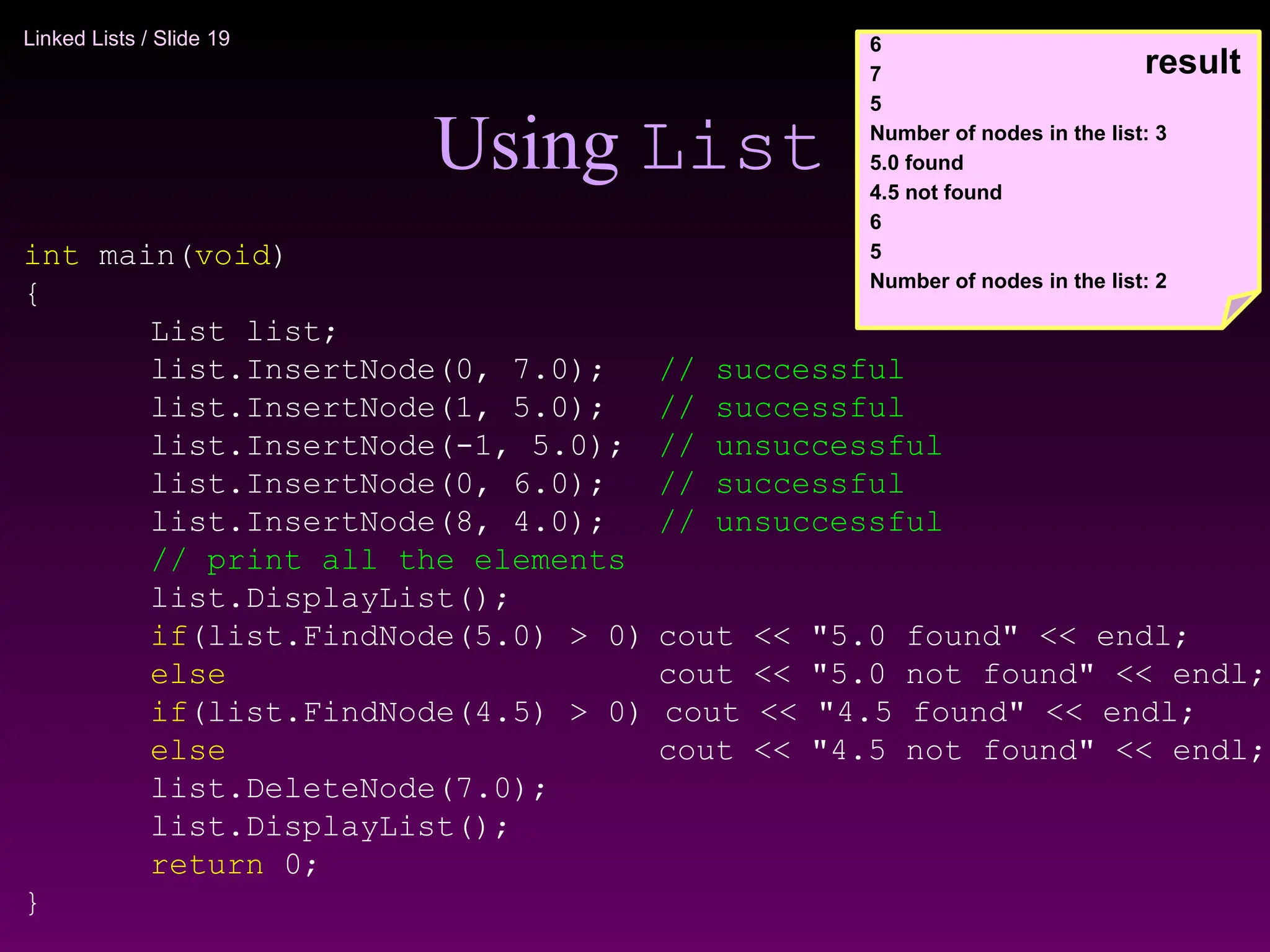 Linked Lists / Slide 19
Using List
int main(void)
{
List list;
list.InsertNode(0, 7.0); // successful
list.InsertNode(1, 5.0); // successful
list.InsertNode(-1, 5.0); // unsuccessful
list.InsertNode(0, 6.0); // successful
list.InsertNode(8, 4.0); // unsuccessful
// print all the elements
list.DisplayList();
if(list.FindNode(5.0) > 0) cout << "5.0 found" << endl;
else cout << "5.0 not found" << endl;
if(list.FindNode(4.5) > 0) cout << "4.5 found" << endl;
else cout << "4.5 not found" << endl;
list.DeleteNode(7.0);
list.DisplayList();
return 0;
}
6
7
5
Number of nodes in the list: 3
5.0 found
4.5 not found
6
5
Number of nodes in the list: 2
result
 
