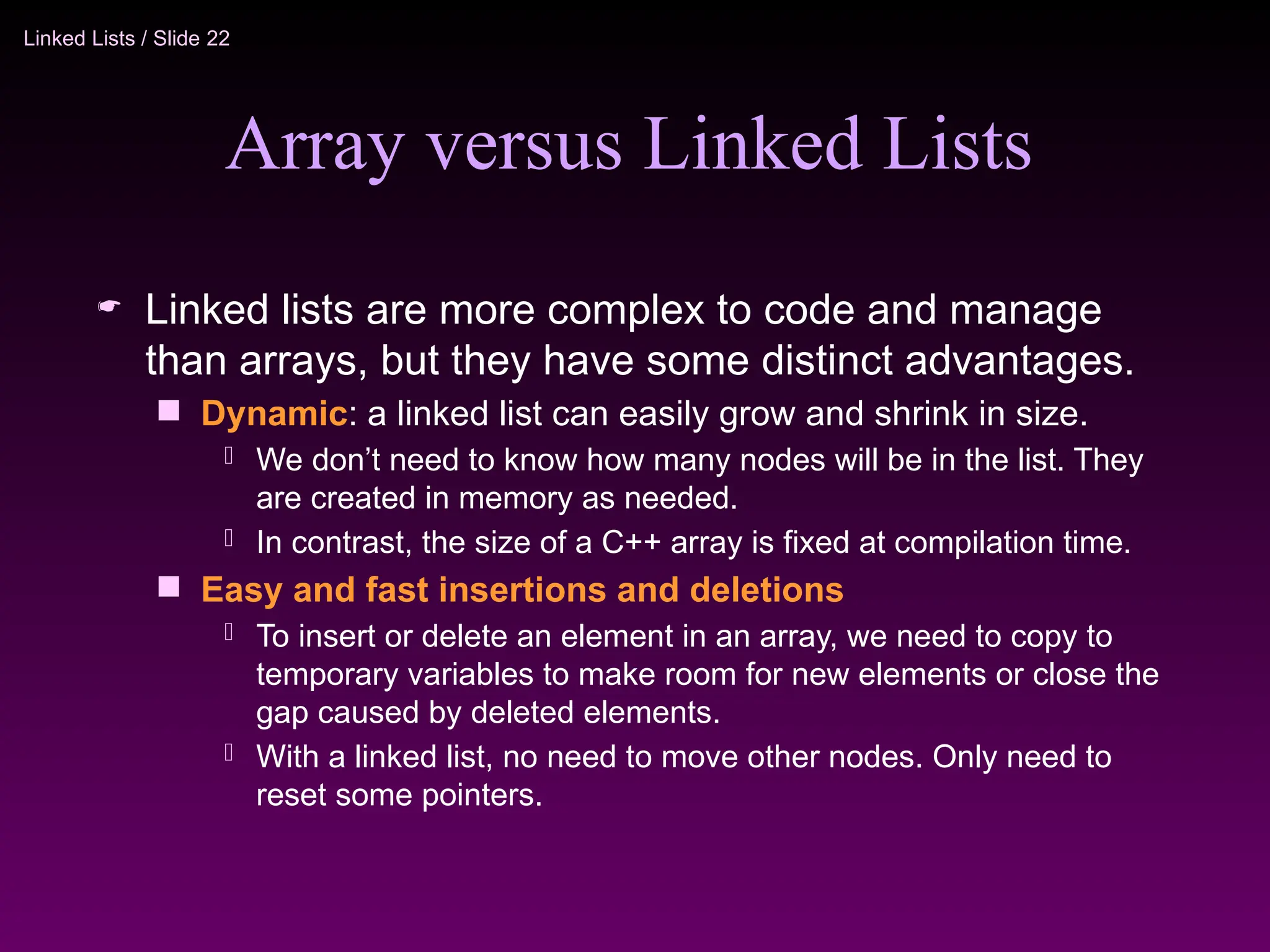 Linked Lists / Slide 22
Array versus Linked Lists
 Linked lists are more complex to code and manage
than arrays, but they have some distinct advantages.
 Dynamic: a linked list can easily grow and shrink in size.
 We don’t need to know how many nodes will be in the list. They
are created in memory as needed.
 In contrast, the size of a C++ array is fixed at compilation time.
 Easy and fast insertions and deletions
 To insert or delete an element in an array, we need to copy to
temporary variables to make room for new elements or close the
gap caused by deleted elements.
 With a linked list, no need to move other nodes. Only need to
reset some pointers.
 