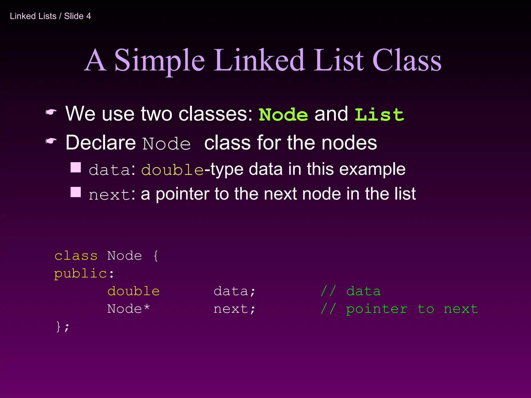 Linked Lists / Slide 4
A Simple Linked List Class
 We use two classes: Node and List
 Declare Node class for the nodes
 data: double-type data in this example
 next: a pointer to the next node in the list
class Node {
public:
double data; // data
Node* next; // pointer to next
};
 