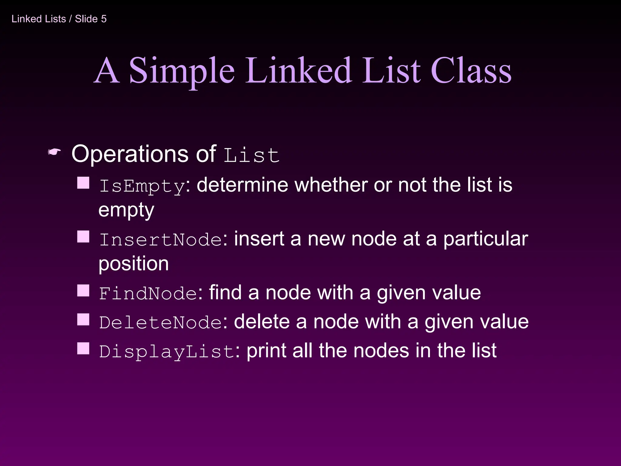 Linked Lists / Slide 5
A Simple Linked List Class
 Operations of List
 IsEmpty: determine whether or not the list is
empty
 InsertNode: insert a new node at a particular
position
 FindNode: find a node with a given value
 DeleteNode: delete a node with a given value
 DisplayList: print all the nodes in the list
 