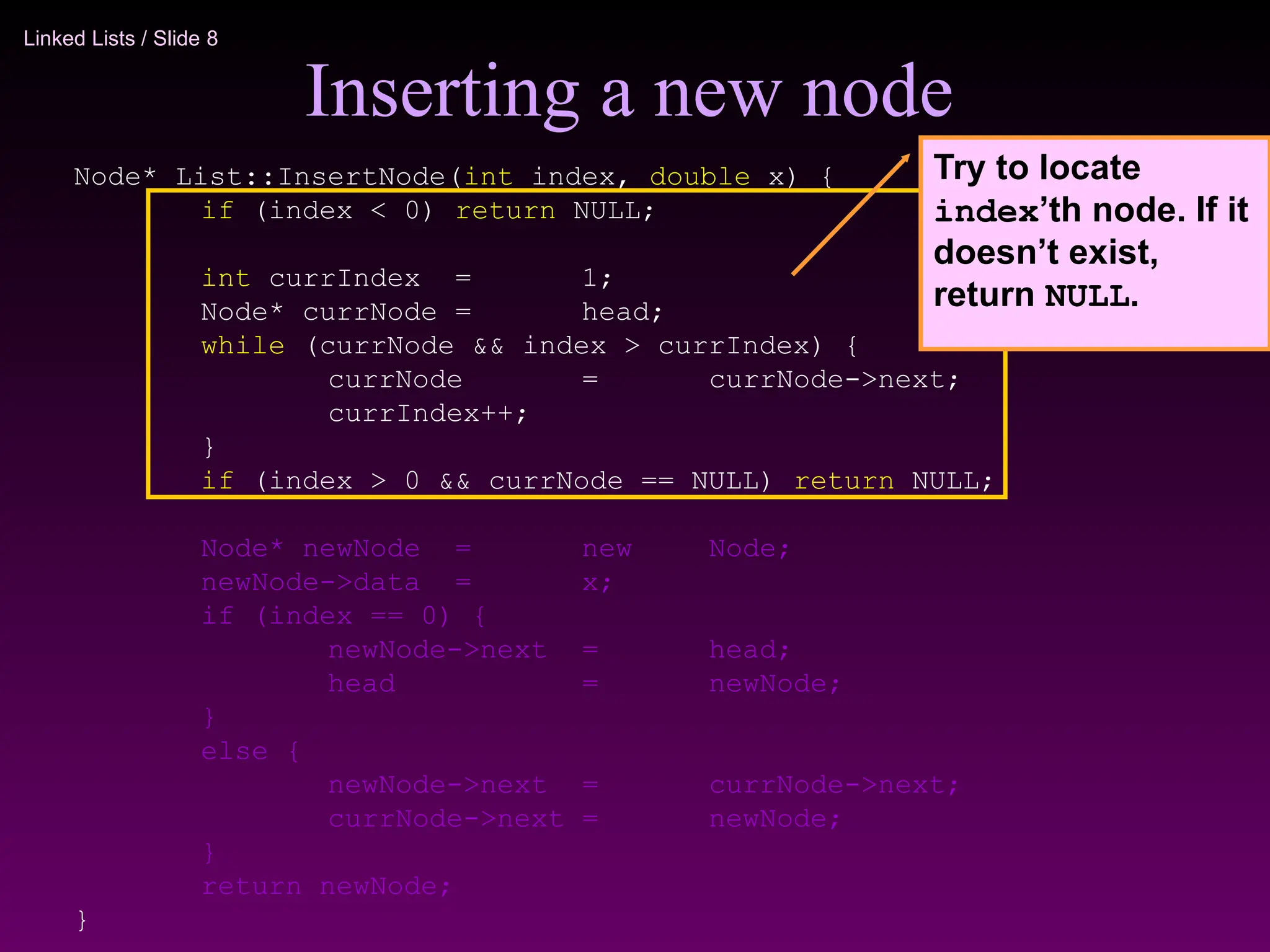 Linked Lists / Slide 8
Inserting a new node
Node* List::InsertNode(int index, double x) {
if (index < 0) return NULL;
int currIndex = 1;
Node* currNode = head;
while (currNode && index > currIndex) {
currNode = currNode->next;
currIndex++;
}
if (index > 0 && currNode == NULL) return NULL;
Node* newNode = new Node;
newNode->data = x;
if (index == 0) {
newNode->next = head;
head = newNode;
}
else {
newNode->next = currNode->next;
currNode->next = newNode;
}
return newNode;
}
Try to locate
index’th node. If it
doesn’t exist,
return NULL.
 