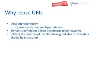 Why reuse URIs
• Data interoperability
• Queries work over multiple datasets
• Semantic definitions allows alignments to be reasoned
• (Often) the creators of the URIs have good idea on how data
should be structured
 