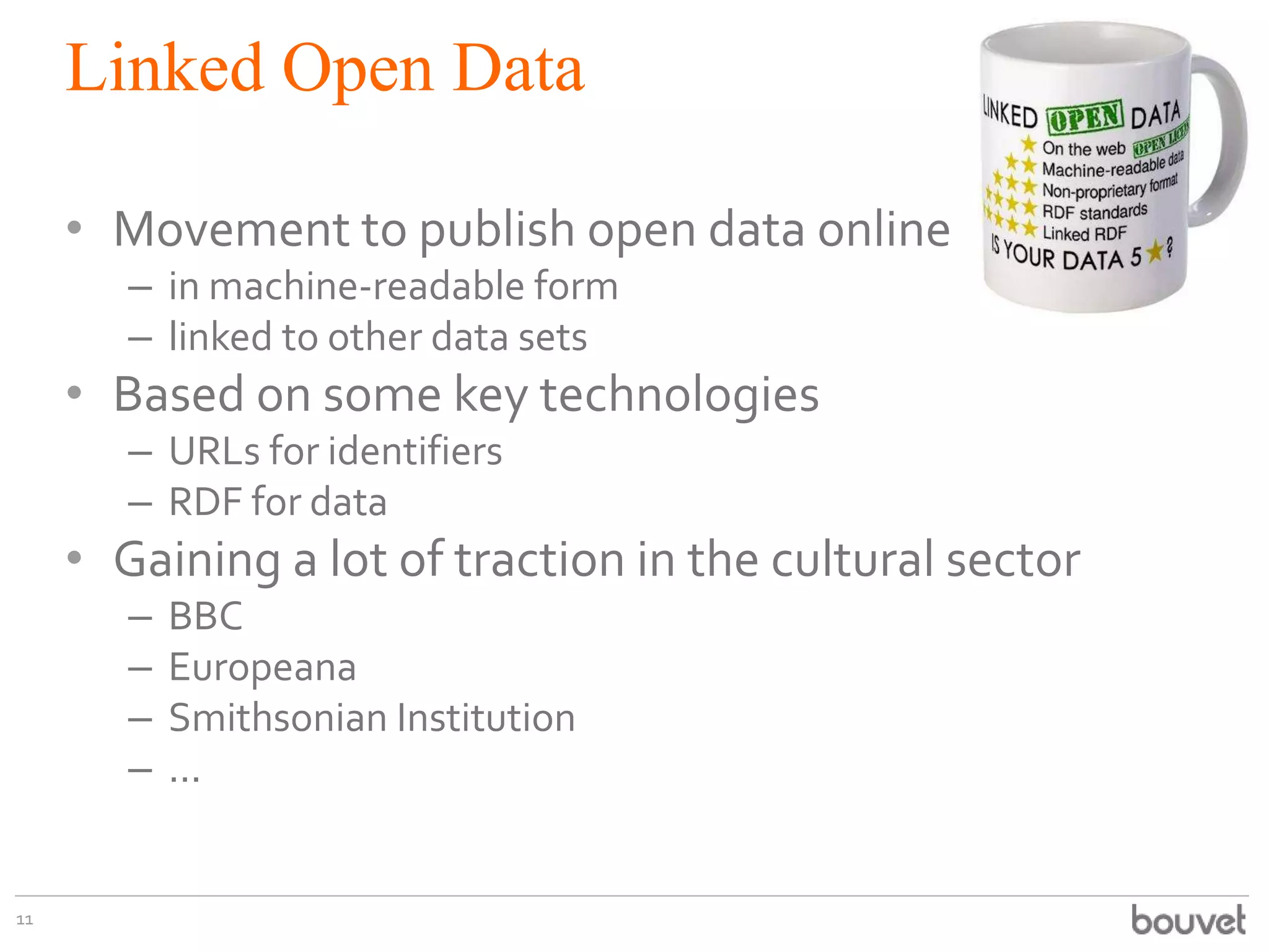 Linked Open Data
• Movement to publish open data online
– in machine-readable form
– linked to other data sets

• Based on some key technologies
– URLs for identifiers
– RDF for data

• Gaining a lot of traction in the cultural sector
–
–
–
–

11

BBC
Europeana
Smithsonian Institution
...

 