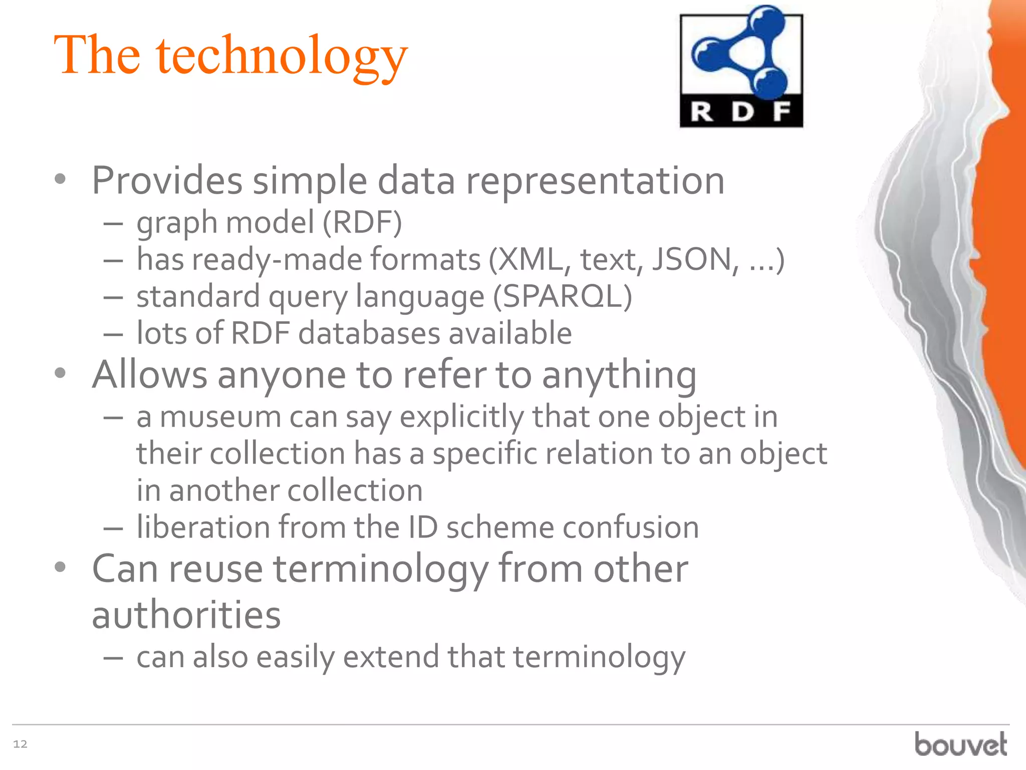 The technology
• Provides simple data representation
–
–
–
–

graph model (RDF)
has ready-made formats (XML, text, JSON, ...)
standard query language (SPARQL)
lots of RDF databases available

• Allows anyone to refer to anything

– a museum can say explicitly that one object in
their collection has a specific relation to an object
in another collection
– liberation from the ID scheme confusion

• Can reuse terminology from other
authorities
– can also easily extend that terminology

12

 
