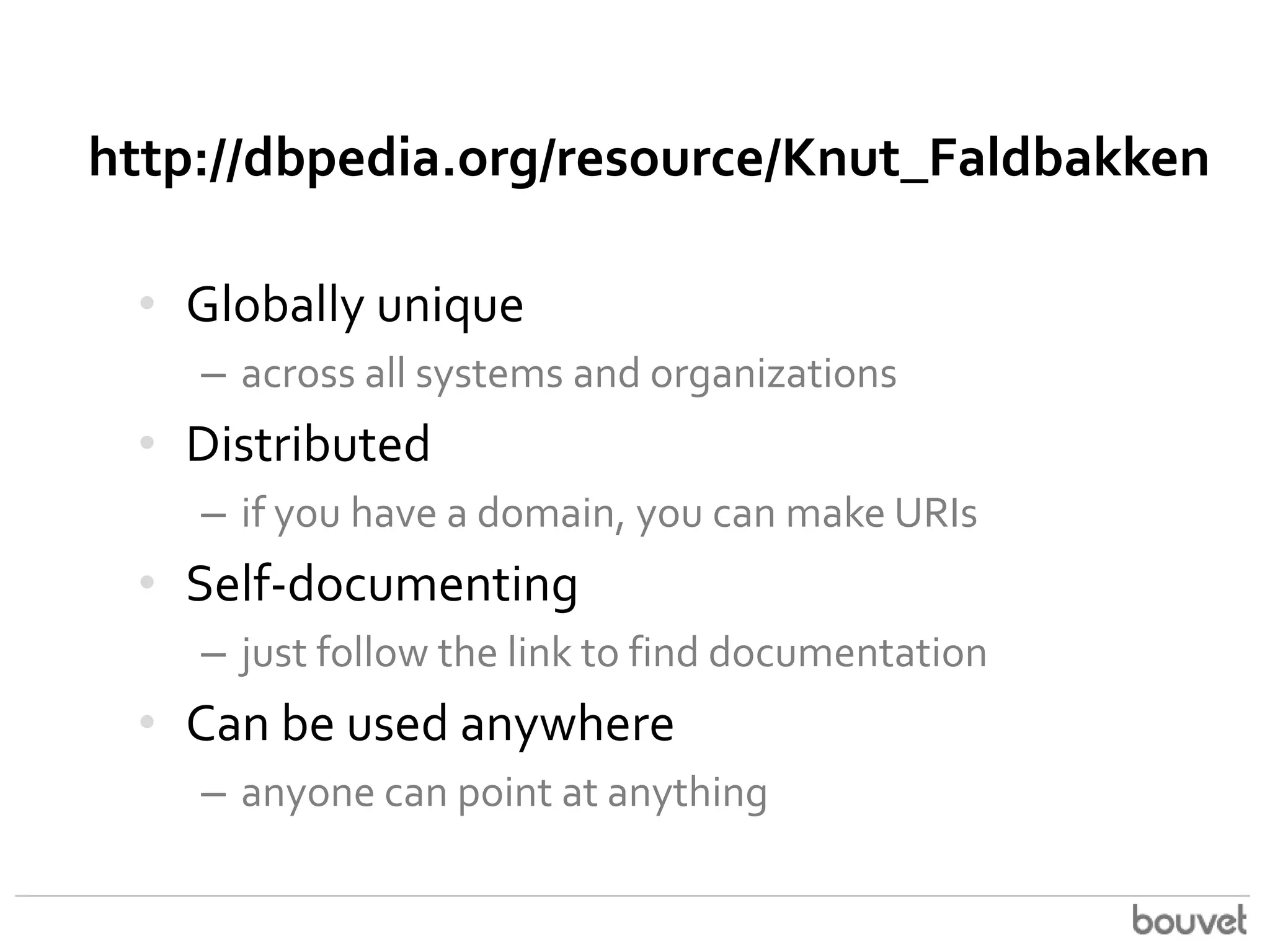 http://dbpedia.org/resource/Knut_Faldbakken
• Globally unique
– across all systems and organizations

• Distributed
– if you have a domain, you can make URIs

• Self-documenting
– just follow the link to find documentation

• Can be used anywhere
– anyone can point at anything

 