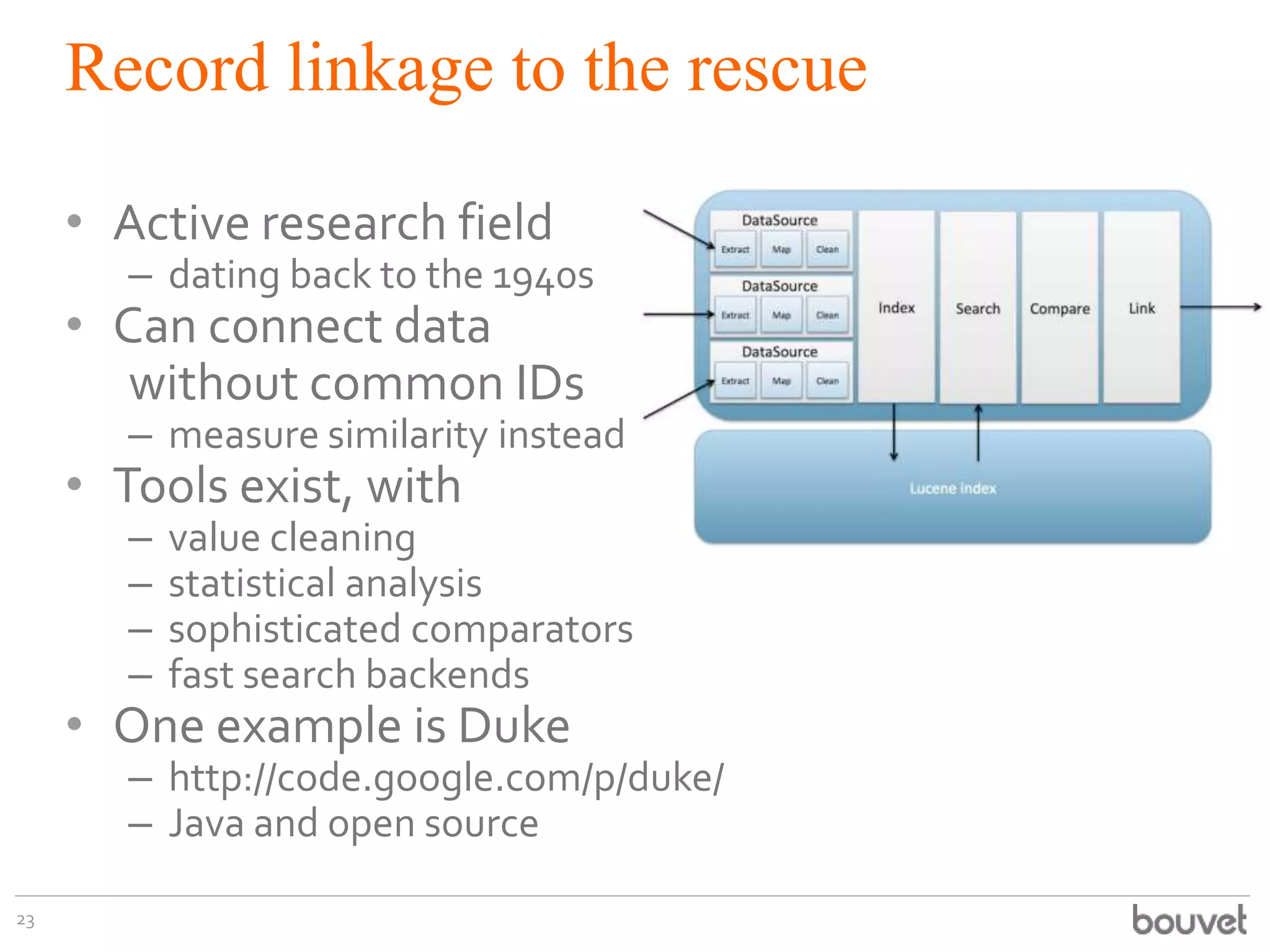 Record linkage to the rescue
• Active research field

– dating back to the 1940s

• Can connect data
without common IDs

– measure similarity instead

• Tools exist, with
–
–
–
–

value cleaning
statistical analysis
sophisticated comparators
fast search backends

• One example is Duke

– http://code.google.com/p/duke/
– Java and open source

23

 