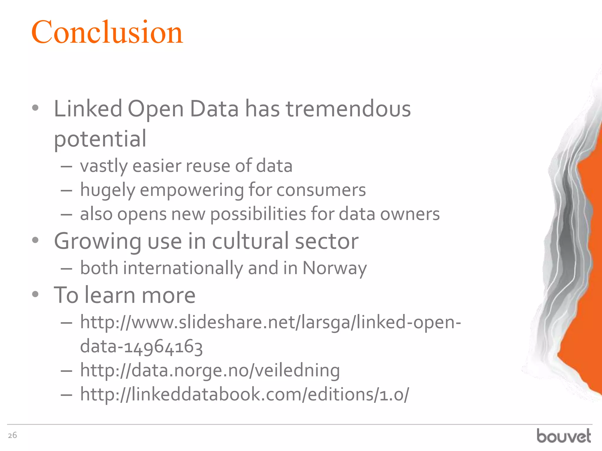 Conclusion
• Linked Open Data has tremendous
potential
– vastly easier reuse of data
– hugely empowering for consumers
– also opens new possibilities for data owners

• Growing use in cultural sector
– both internationally and in Norway

• To learn more
– http://www.slideshare.net/larsga/linked-opendata-14964163
– http://data.norge.no/veiledning
– http://linkeddatabook.com/editions/1.0/
26

 