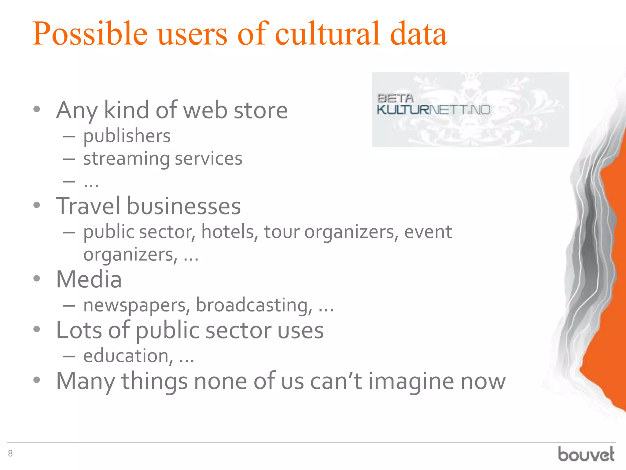 Possible users of cultural data
• Any kind of web store
– publishers
– streaming services
– ...

• Travel businesses

– public sector, hotels, tour organizers, event
organizers, ...

• Media

– newspapers, broadcasting, ...

• Lots of public sector uses
– education, ...

• Many things none of us can’t imagine now
8

 