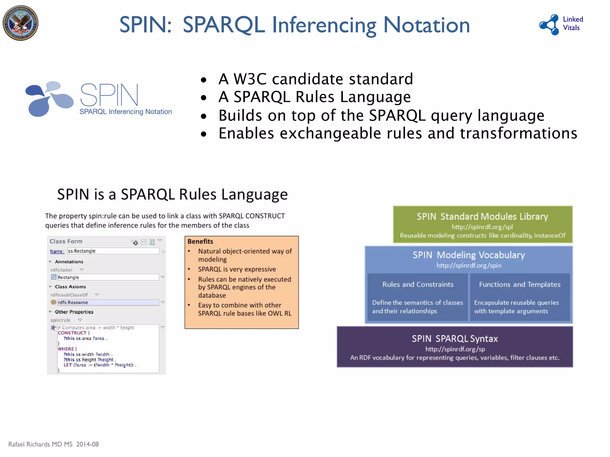Rafael Richards MD MS 2014-08 
Linked 
SPIN: SPARQL Inferencing Notation 
Vitals 
• A W3C candidate standard 
• A SPARQL Rules Language 
• Builds on top of the SPARQL query language 
• Enables exchangeable rules and transformations 
 