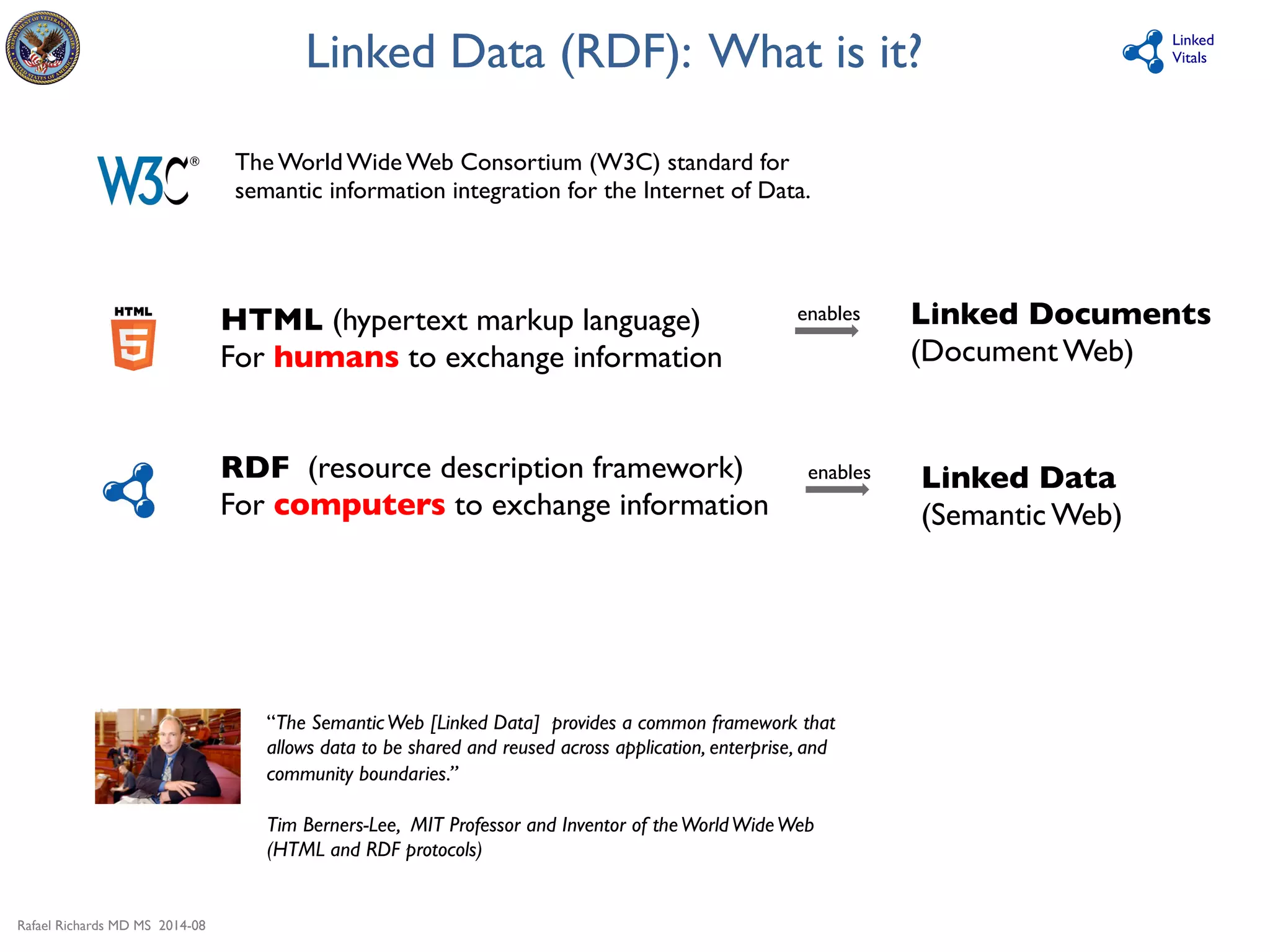 Rafael Richards MD MS 2014-08 
Linked 
Vitals 
Linked Data (RDF): What is it? 
The World Wide Web Consortium (W3C) standard for 
semantic information integration for the Internet of Data. 
HTML (hypertext markup language) 
For humans to exchange information 
RDF (resource description framework) 
For computers to exchange information 
Linked Documents 
(Document Web) 
Linked Data 
(Semantic Web) 
enables 
enables 
“The Semantic Web [Linked Data] provides a common framework that 
allows data to be shared and reused across application, enterprise, and 
community boundaries.” 
Tim Berners-Lee, MIT Professor and Inventor of the World Wide Web 
(HTML and RDF protocols) 
 