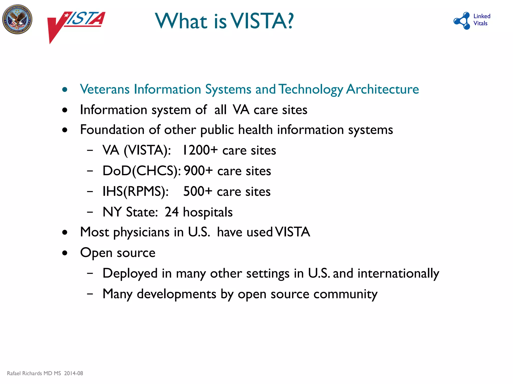 Rafael Richards MD MS 2014-08 
Linked 
What is VISTA? 
Vitals 
• Veterans Information Systems and Technology Architecture 
• Information system of all VA care sites 
• Foundation of other public health information systems 
– VA (VISTA): 1200+ care sites 
– DoD(CHCS): 900+ care sites 
– IHS(RPMS): 500+ care sites 
– NY State: 24 hospitals 
• Most physicians in U.S. have used VISTA 
• Open source 
– Deployed in many other settings in U.S. and internationally 
– Many developments by open source community 
 