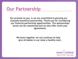 Our Partnership Our promise to you, is we are committed to growing our mutually beneficial partnership. Thank you for considering our financial partnership opportunities. The sponsorships levels can be customized and we also offer multi year agreements. We know together we can continue to help  give all babies in our state a healthy start. 