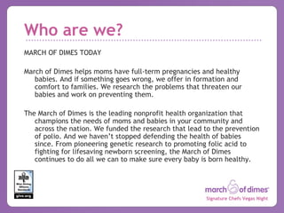 Who are we? MARCH OF DIMES TODAY March of Dimes helps moms have full-term pregnancies and healthy babies. And if something goes wrong, we offer in formation and comfort to families. We research the problems that threaten our babies and work on preventing them. The March of Dimes is the leading nonprofit health organization that champions the needs of moms and babies in your community and across the nation. We funded the research that lead to the prevention of polio. And we haven’t stopped defending the health of babies since. From pioneering genetic research to promoting folic acid to fighting for lifesaving newborn screening, the March of Dimes continues to do all we can to make sure every baby is born healthy. 