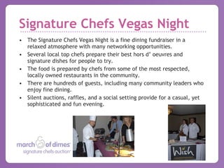 Signature Chefs Vegas Night The Signature Chefs Vegas Night is a fine dining fundraiser in a relaxed atmosphere with many networking opportunities.  Several local top chefs prepare their best hors d’ oeuvres and signature dishes for people to try. The food is prepared by chefs from some of the most respected, locally owned restaurants in the community.  There are hundreds of guests, including many community leaders who enjoy fine dining.  Silent auctions, raffles, and a social setting provide for a casual, yet sophisticated and fun evening. 